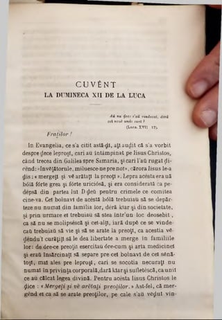 C U V f i N T
LA DUMINECA XII DE LA LUCA
Α ύ nu iţeee s'aH vindecat, deră
cel noul· unde s u n t 9
(L uca. X V I I; 17).
Fraţilor !
In Evangelia, ce s’a citit astă‫־‬dl, aţi audit că s'a vorbit
despre dece leproşi, cari au întâmpinat pe Iisus Christos,
când trecea din Galileaspre Samaria, şicari l’ati rugat ţii-
cend: «Invăţătorule, miluesce‫־‬ne pre noi»,cărora Iisus le-a
d is:«mergeţi şi v6 arătaţi Ia preoţi». Lepra acesta era uă
b0lă f6rte grea şi fOrte uriciâsă, şi era considerată ca pe-
depsă din partea Iul Ddeâ pentru crimele ce comitea
cine-va. Cel bolnavi de acestă bâlă trebuiau să se depăr-
teze nu numai din tamilia lor, deră kiar şi din societate,
şi prin urmare el trebuiau să stea într’un loc deosebit,
ca să nu se molipsescă şi cel-alţl, iară dupS ce se vinde-
cati trebuia* să vie şi să se arate la preoţi, ca aceştia v6-
pendul curăţiţi să le dea libertate a merge în familiile
lor: de 6re‫־‬ce preoţii esercitau âre-cum şi arta medicinel
şi eraii însărcinaţi să separe pre cel bolnavi de cel s6nă-
toşl, mal ales pre leproşi, cari se socotia necuraţi nu
numai în privinţa corporală,dară kiar şi sufletescă,caunii
ce au călcat legea divină. Pentru acesta Iisus Christos le
ţlice : *Mergeţi şi ve aretaLi preoIilor.‫י‬ Ast-fel, că mer-
gend ei ca să se arate preoţilor, pe cale sau vfijlut vin-
 