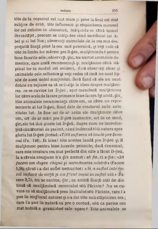 155
t6te de*la copaciul cei mal mare şi penă la firul cel mal
subţire de erbă, tâte mflorescu ■şi răspândescă mirosul
lor cel delicios în atmosferă, înălţându-se cătră tronul
Divinităţel, precum se înălţa 6re când sacrificiul Iul A-
bel şi al lui Noe; obvervaţl animalele de la cea mai des-
preţuită fiinţă penă la cea mal puternică, şi veţi vede că
t6te în limba lor măresc pre D-deu, mulţămindu-l pentru
bine facerile sele ; observaţi, £ic, nu numai animalele do-
mestice, care arată recunoscinţă şi mulţămire cătră stă-
pînul lor în modul cel evident, dară observaţi chiar şi
animalele cele selbatice şi veţi vedea că încă nu sunt lip-
site de acest nobil simţiment. Dară fiind că ele nu sunt
dotate cu raţiune ca să se înalţe la ideea despre mulţămv
rea ce se cuvine Iul D-deti, apoi manifestă mulţămirea
lor către acelade lacare primesce bine facere.lşl arată, $ic,
tâte animalele recunoscinţă către om, ca către un repre-
sentante al Iul D-deu, fiind date de creatorul subt auto.
ritatea Iul. In fine ori de ar arăta ele m ulţăm ire către
om, ori de ar mări pre D-deu instinctiv, ori în ce mod,
$ic,ele tot dafi glorie lui D-deu, dupre cum ne încredin-
ţeză cântătoriul de psalmi, când îndemnă t6tă natura spre
gloria Iul D-$eu dicend: «Totă suflarea să laude pre Dom■
nul (Ps. 148). Et binel tâte acestea laudă pre D-ţLeu şi îl
mulţămesc pentru bine facerile priimite; dară âreom ul,
care este creatura cea mal perfectă din câte a făcut D-ţleu,
la a căruia creaţiune n ’a dis n u m ai: să fie, ci a<Jis: *Să
facem om dupre chipul şi asemănarea, nostră ‫י‬ (Facere
1,26) cărui i a dat suflet nem uritor: «Si a suflat în tr’en-
sul suflare de vieţă şi s'a f ?cut om ul în suflet v iu » (Fa-
cere 2,7), nu se cuvine, $ ic , ca acestă fiinţă atât de dis-
tinsă să mulţămescă cerescului săft Părinte ? Nu se cu-
vine ca să mulţămescă prea Înaltului său Părinte, care l’a
pus în m ijlocul naturel şi i‫־‬a dat tâte sub stăpînirea sea;
care l’a pus în natură ca pre o coronă, seu ca partea cea
mal nobilă a grandiâsel sale opere ? T<3te anim alele se
 