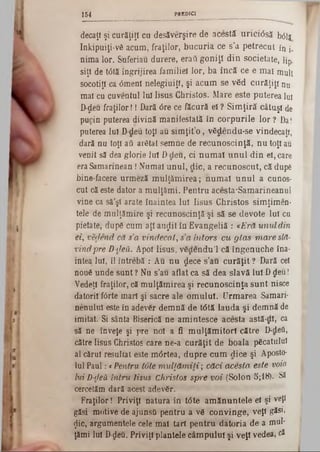 PRED ICI154
decaţ! şi curăţiţi cu desăverşire de acestă urici<5să b01j
Inkipuiţi-νδ acum, fraţilor, bucuria ce s’a petrecut în j.
nima lor. Suferiau durere, eraii goniţi din societate, lip.
siţl de t<5tăîngrijirea familiei lor, ba încă ce e mai mult
socotiţi ca 6menî nelegiuiţi, şi acum se v6d curăţiţi nu
mal cu cuveutul lui Iisus Christos. Mare este puterea lui
D‫־‬deu fraţilor!! Dară <5re ce făcură ei ? Simţiră câtuşi de
pucin puterea divină manifestată în corpurile lor ? Da!
puterea Iul D-‫־‬deu toţi au simţit’o , vfidendu-se vindecaţi,
dară nu toţi aii arâtat semne de recunoscinţă, nu toţi au
venit să dea glorie lui Ddeu, ci numai unul din el, care
eraSamarinean!Numai unul, die, a recunoscut, că după
bine facere urmeză mulţămirea; numai unul a cunos-
cut că este dator a mulţămi. Pentru acesta'Samarineanul
vine ca să'ş! arate înaintea lui Iisus Christos simţimen·
tele de mulţămire şi recunoscinţă şi să se devote lui cu
pietate, dup6 cum aţi au^it în Evangeliă: *Eră u n u l din
ei, vedend că s’a vindecai, s a întors cu g la s m are slă-
vindpre D-deii. Apoi Iisus, vâdendu’l că îngenuche îna-
intea lui, îl întrebă : Au nu dece s’au curăţit ? Dară cel
nou6 unde sunt ? Nu s’au aflat ca să dea slavă lui Ddeu!
Vedeţi fraţilor, că mulţămirea şi recunoscinţă sunt nisce
datorii f<3rte mari şi sacre ale omului. Urmarea Samari·
nenului este în adevăr demnă de t<5tă lauda şi demnă de
imitat. Si sânta Biserică ne amintesce acesta astă-di, ca
să ne înveţe şi pre noi a fi mulţămitorl către D-deîi,
către Iisus Christos care ne‫־‬a curăţit de boala, picatului
al cărui resultat este m6rtea, dupre cum dice şi Aposto-
Iul Paul: cPentru tote m u lţă m ili; căci acesta este voia>
lui D-deă intru Iisus Christos spre voi (Solon 5;18). Să
cercetăm dară acest adev6r.
Fraţilor! Priviţi natura în t<5te amănuntele el şi veţi
găsi motive de ajunsti pentru a v6 convinge, veţi gisi»
^ic, argumentele cele ma! tari pentru datoria de a mul‫׳‬
ţămi lui D-deu. Priviţi plantele câmpului şi veţi vedea, c*
 