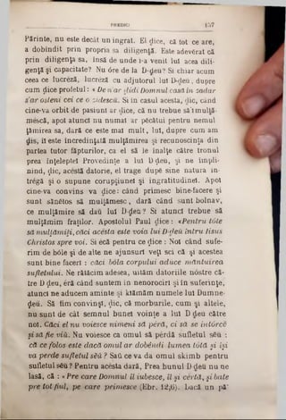 Părinte, nu este decât un ingrat. El dice, că tot ce are,
a dobîndit prin propria sa diligentă. Este adevSrat că
prin diligenţa sa, însă de unde i-a venit Iul acea dili-
genţă şi capacitate? Nu 6re de la D-deu? Si chiar acum
ceea ce lucreză, lucreză cu adjutorui Iul D-deu, dupre
cum ţiice profetul: «Den’cur didiDomnul casă in zadar
s’ar osteni cei ce o zidescu. Si în caşul acesta, die, când
cine-va orbit de pasiuni ar dice, că nu trebue să’1multă-
me&că, apoi atunci nu numai ar pgcâtui pentru nemul
ţămirea sa, dară ce este mal m ult, Iul, dupre cum am
dis, îl este încredinţată mulţămirea şi recunoscinţă din
partea tutor făpturilor, ca el să le înalţe către tronul
prea înţeleptel Provedinţe a Iul Dţleu, şi ne împli-
nind, ţlic, acestă datorie, el trage dup6 sine natura în*
tregă şi o supune corupţiunel şi ingratitudinel. Apoi
cine-va convins va dice: când primesc bine-facere şi
sunt sănătos să mulţămesc, dară când sunt bolnav,
ce mulţămire să dau lui D-den ? Si atunci trebue să
mulţămim fraţilor. Apostolul Paul dice: «P entru tâte
să m ulţăm iţi, căci acesta este voia lu i D-deuin tru Iisus
Christos spre voi. Si ecă pentru ce ţtice : Noi când sufe-
rim âe b61e şi de alte ne ajunsuri veţi sci că şi acestea
sunt bine faceri : căci, boia corpului aduce m ă ntuirea
sufletului. Ne rătăcim adesea, uităm datoriile nâstre că-
tre Dţleu, eră când suntem în nenorociri şi în suferinţe,
atunci ne aducem aminte şi kiămăm numele Iul Dumne-
$eu. Să fim convinşi, $ic, că morburile, cum şi altele,
nu sunt de cât semnul bunel voinţe a Iul D deu către
noi. Căci el n u voiesce n im en i să pâră, ci să se intorcc
şi săfie viii. Nu voiesce ca omul să perdă sufletul sSu :
că ce folos este dacă om ul a r dobândi lum ea tută §i îşi
va perde sufletul său ? SatLce va da omul skimb pentru
sufletul s6u ? Pentru acesta dară, Prea bunul D-deu nu ne
lasă, că : « Pre care D om nul îl iubesce, îl şi certă, şi bate
pre tot fiul, pe care prim esce (Ebr. 12^6). bacă un pă"
- ________ ________ PREDICI 1 5 Î
 