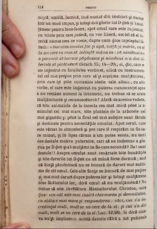 mişcă, umblă, lucreză, însă numai din instinct şi·numy
într’un mod impus, şi totuşi dau glorie lui D-ţlefi şi *imul.
ţămesc pentru bine‫־‬facerl; apoi omul care este îndestrat.
cu minte prin care judecă, cu voe liberă, ast-fel că el Iu-
creză numai ceea ce voece, dupre cum £ice înţeleptul Si-
rach: «înaintea om ului foc şi a p ă , vieţă şi m orte, ca el
la ori care va vrea să în tin d ă m â n a s a : că nim enuinu
a poruncit să lucreze păgânesce şi n im e n u i n ’a dat li-
bertate săpScătuescă (Sirach 15; 14—20); el, die, care e-
ste îndestrat cu facultatea vorbirel, adică cu instmmen-
tul cel mai preţios prin care să’şi esprime mulţămirea,
prin care îşi p0te comunica ideile sale altuia; cu alte
vorbe, el care este îndestrat cu puterea cunoscinţei spre
a nu remâne nimeni 1a întuneric, nu trebue să se arate
mulţămitoriu şi recunosc6toriu ? Afară deacestea vedem,
că t6te animalele de la*insecta cea mal mică pen6 la a·
nimalul cel mal mare, t6te plantele de la arborele cel
mal gigantic şi pene la firul cel mal subţire sunt făcute
şi destinate pentru necesităţile omului. Apoi aerul, care
este vărsat în atmosferă şi pre care 11 respirăm în fie-ca-
re minut, şi în lipsa căruia n’am putea esistă, nu sunt
0re destule motive puternice, cari să ne îndemne a glo-
rica pe Dţleti şi a’l mulţămi in fie-care secundă ? Da I sunt
destule!I Asupra omului sunt revărsate t<3te bunătăţile
şi t6te darurile lui D-£eu ca uă mână fârte darnică ; nici
uă fiinţă pâmentescă nu se bucură de daruri mal subli-
me de cât omul. Gele-alte fiinţe se bucură de mal puţine
şi mal mici daruri dupre puterea lor şi totuşi mulţămesc
bine făcătorului lor, deră omul să nu mulţămescă ? Nu
trebue să uite învStătura Mântuitorului Christos, care
ţlice: t cu cât este m a i în a ltă cM ema/rea şi dem nitatea,
cu a tâ ta e m a i m are şi resp u n d erea ; căci, cui s a
credinţat m u lt, m ult se va cere de la el ; şi cu i s a dat
m u lt, m ult se va cere de la el (Luc. 12;48). Si decă cine*
va n u ’şl împlinesce acestă datorie cătră a to t putintele
1 5 6 PREDICI
 