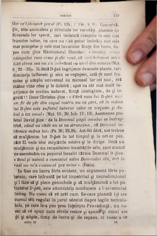 159
ilor ce’l chiam ă pre el (Ps. 134; 7:146 ; 8,9)». Conservă,
<Jic, t<5te animalele şi diferitele lor varietăţi, plantele cu
diversele lor specii, cari îmbracă câmpiile în cele mal
frum<5se haine, cu care nu s'au putut îmbrăca nici cele
ma! pompOse şi cele mal luxuriâse fiinţe din lume, du- ,
pre cum dice Mântuitorul Christos: «Socotiţi crinii |
câm pului cum cresc ş i die vouă, că nici S-olOmon întru I
totă slava sea n u s a îm brăcat &a unul d in aceştia (Mat. v
6; 22—32)». Si decăD-ςΙβύ îngrijesce deaceste plante, cari
dimineţa înfloresc şi sera se veştejesc, astă-ţii sunt fru-
m<5se şi umplu universul cu mirosul lor cel nou, eră
mâine vine c6sa şi le dobâră ; apoi cu cât maî mult în-
grijesce de cor<5na naturel, fiinţă inteliginte, de şi in-
grată !! Iisus Christos ţlice : «Fără voia lui D-cleu nici
un fir de păr d in capul vostru n u va p e n , că în m â n a
lui D-deu este sufletul tuturor celor ce vieţuesc şi du-
hui a tot om uU (Mat. 10; 30. lob. 12; 10). Asemenea pro-
fetul David dice : de la D om nul paşii om u lu i se indrep-
teză, când va că d â n u s e v a stru n c in a , că D om nul in-
tăresce m âna lui» (Ps. 36; 23,24). Ast-fel deră, noi trebue
sămulţămim lui D-£eu în tot timpul şi la ori ce pas,
căci El vede tâte mişcările nâstre şi le dirige. Decă nu
mulţămim şi nu recunâscem bunătăţile sele, apoi atunci
ne asemSnăm cu poporul Israelit căruia Domnul îl <Jice:
« Boul §i asinul a cunoscut eslea D om nului său ,e r ă Is-
rael n u m 'a cunoscut pre m in e ». (Isaia).
In fine un lucru fârte evident, un argument fârte pu-
ternic, care înfruntă pe tot împetritul şi necredinciosul
şi’l face' să’şt plece genuchele şi să mulţămescă a tot-pu-
tintelul D‫־‬deu, este admirabila conducere a Universului
întreg. Nu voesc să v6 arSt cum fie-care planetă îşi are
cursul sSîîl■regulat în jurul sârelul dupre legile nemuta·
bile, pe care le-a pus prea Infelepta Provedinţă; nu vo-
esc să v6 spun cum sârele resare $i apunl^şi omul are
ţjli şi n<5pte, timp de lucru şi de repaus, ci voesc a νύ
 