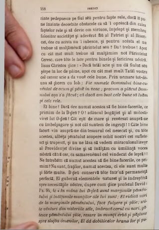 PREDICI1 5 8
rinte pedepsesce pe fiul s6â pentru fapte rele, dacă 11
ne înainte deosebite obstacole ca să Ί oprescă din calea
faptelor rele şi să devie om virtuos, înţelept şi membru
folositor societăţel şi adevărat frâ. al Patriei şi al Biseri-
cel, 6re cu acesta nu Ί iubesce, şi pentru acesta el nu
trebue să mulţămescă părintelui seu ? Da! trebue! Apoi
cu cât mal mult trebue să mulţămim noi Părintelui
Ceresc, care tâte le face pentru binele şi fericirea nâstră.
Iisus Christos dice : «Dacă tatăl scie şi nu dă fiului s6u
şerpe în loc de pâine, apoi cu cât mal m ult Tatăl vostru
cel ceresc scie a da vouă cele bune. Prin urmare tot-de-
una să dicem cu l o b Fie n u m ele Dorrinului bine-cu‫־‬
ventat de acum si pene in veac ; precum a plă cu t Dom-
n u lu i aşa s'a făcut-, că d a că a m luat cele buhe să luăm
şi cele rele.
El bine I Dară <5re numai acestea să fie bine-facerile, ce
primim de la D deu? 0 ! adâncul bogăţiei şi al milosti·
vireî lai D-deu I Cât eşti de mare şi revărsat asupră-ne
cu îmbelşugare şi noi cât suntem de ingraţi! 1Câte bine
faceri vin asupră-ne din tesaurul cel nesecat şi, cu t0te
acestea, albeţa păcatului acopere ochii noştri cel suflete-
sd şi trupeşei, şi nu ne lăsa să vedem miraculosul isv^r
al Providenţei divine şi să înălţăm cu iimilinţă vocea
ndstră cătră cer, ca samarenenul cel vindecat de lepră!I
Ne întrebăm că numai acestea să fie bine facerile, ce pri-
mim ?Nusunt, fraţilor, numai acestea, ci ele sunt multe
şi fdrte multe. D$eâ conservă t0te într’uă permanenţă
perfectă, El gubernă elementele naturel şi le îndrepteză
spre necesităţile nâstre, dupre cum ţjice profetul David:
Ps. 94, 4) « In m â n a lu i D-dett sunt marginile pămen-
tului §i înălţim ile m u n ţilo r ale lu i sunt; El ridică non
de la m arginile p ă m enlului, face fulgere şi ψϊόβ; sco-
te vânturi d in visteriile sele, îm bracă cerul cu nori, g&
tesce păm ântului pl6e, resa/re in m u n ţi erbă şi păşiwM
spre slujba om enilor, El d d dobitocelor h ra n a lor §i V*
 