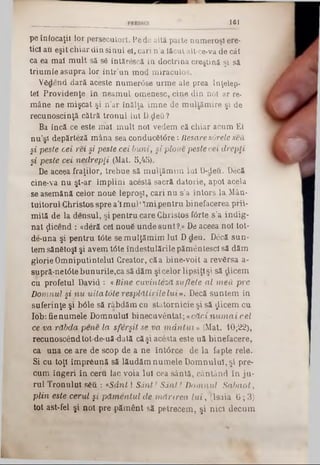 1 61
pe înfocaţii lor persecutori. Pe de altă parte numeroşi ere-
ticl au eşit chiar din sinul el, cari n’a lăcut alt-ce-va de cât
ca ea maî m ult să s6 întărescă în doctrina creştină şi să
triumfe asupra lor într’un mod miraculos.
VSdend dară aceste numer<5se urme ale prea Inţelep-
tel Providence în neamul omenesc, cine din noi ar re-
mâne ne mişcat şi n’ar înălţa im ne de raultămire şi de
recunoştinţă cătră tronul lui D ţleti ?
Ba încă ce este mal m ult noi vedem că chiar acum El
nu’şt depărteză mâna sea conduc6U5re: Hesare sârele seu,
şi peste cei rei şi peste cei buni, şi ploue pestecei drepţi
şi peste cei nedrepţi (Mat. 5,45).
De aceea fraţilor, trebue să mulţămim Iul D-deu. Deci
cine‫־‬va nu şl‫־‬ar împlini acestă sacră datorie, apoi acela
se asemănă celor noue leproşi, cari nu s’a întors la Mân-
tuitorul Christosspre a’lmul*îmipentru binefacerea prii-
mită de la densul, şi pentru care Christos f<5rte s’a indig-
nat ţlicend : «deră cel nou6 unde sunt?,» De aceea noi tot*
de-una şi pentru l<5te se mulţămim Iul Ddeu. Decă sun*
tem sănetoşl şi avem t6te îndestulările pământescl să dăm
glorie Omniputintelul Creator, căa bine-voit a revărsa a-
supră‫־‬net0te bunurile,ca să dăm şicelor lipsiţişi să dicem
cii profetul David : «Bine cuvinteză suflete al m eii pre
Domnul şi nu uita tote resplătirile lui». Decă suntem in
suferinţe şi bâle să râbdăm cu statornicie şi să $icem cu
lob: fienumele Domnului binecuvântat; «căci n u m a i cel
ce va răbda pene la sferşit se va m â n tu i» (Mat. 10;22),
recunoscândtot-de-uă-dată căşi acesta este uă binefacere,
ca una ce are de scop de a ne întârce de la fapte rele.
Si cu toţi împreună să lăudăm numele Domnului, şi pre-
cum îngeri în ceru fac voia Iul cea sântă, cântând în ju-
rul Tronului sgii : « S d n t! Sânt! Sânt! Domnul Sabaot,
plin este cerul şi păm entul de m ărirea lu i, (lsaia 6; 3)
tot ast-fel şi noi pre ·pământ să petrecem, şi nici decum
 