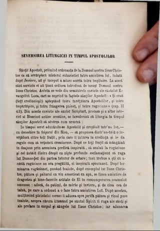 SE V E R S IR E A L IT U R G IC E I IN T IM PU L A PO STO LIL O R
Sânţii Apostoli,prihnindordonanţa delaDomnul nostrnIisusChris-
tos ca să sâvârşâscă misterul euharistiei intra amintirea lui, Îndată,
dupg înviere, aQ şi început a aduce acesta Intru Împlinire. La acest
sânt serviciu el aQ ţinut ordinea introdusa de însuşi Domnul nostru
·Iisus Christos. Acesta se vede din următârele cuvinte ale sântului E-
vangelist Luca, cari se coprind In faptele sânţilor Apostoli: c Şi erau
(toţi credincioşii) aşteptând Intru înv€ţâtur& Apostolilor, şi Intru
împărtăşire, şi Intru frângerea pâinel, şi întru rugăciune » (cap. II
43). Din aceste cuvinte ale sântei Scripturi, precum şi a altor isto-
ricl al Bisericel antice creştine, se tnvedereză că litnrgia In timpul
sânţilor Apostoli să sâvârşa cum urmâză :
In timpul serei adunându-se Apostolii şi creştinii într’un loc,—
cu deosebire în foişorul din Sion, — să propunea dintr’nn-tăifi o în-
vgţătură către toţi fraţii, prin care 11întărea în credinţă şi e> da
regule cum să veţuescă crescinesce. Dnpâ ce toţi fraţii să mângâiaQ
in deajuns prin aseminea predică inspirată, să sculaQ la rugăciune
şi cel ântâiQ dintre dânşii cu nişte profunde esclamaţiunl să ruga
lai Dumne^eQ din partea tuturor de ertare; insă trebue a şti că a-
cestă rugăciune nu era pregătită, ci inspirată spontaneO. Dupâ ter-
minarea rugăciunel, punând înainte, dnpg exemplul lui Iisus Chris-
tos, pâinea şi paharul ca vin amesticat cn apă, se făcea amintire de
dragostea şi bine-facerile arătate de El în rescamperarea neamului
omenesc : adecă, de patimi, de m0rte şi Înviere, şi de cina cea de
taină, pe care a ordonat a o face intra amintirea Lui. Dnpg acestea,
mnlţămind părintelui ceresc îl aducea spre jertfii pâinea şi vinul puse
Înainte, asupra cărora klămând pe sântal Spirit 11 ruga ale sănţi şi
ale preface in corpul şi sângele lui Iisus Christos; iar adunarea
 