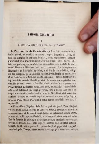 CHRONICA ECLESIASTICA
I
BISERICA ORTHODOXĂ. DE RESAR1T,
1. P atriarchia de Const&ntmiipol.—Este cunoscuţii lec-
lorilor noştri, că creştinii orthodocşl, supuşi Imperiului turctl, şi
carii nu aparţină la naţiunea bulgară, simţii re^resentaţt ’naintea
guvernului prin‫״‬ Patriarchul de*Constantinupol. Prea Sântul Pa-
triarchu pentru gerarea afacerilor eclesiastice, este ajutată de căirS
sântul Sinoda al Bisericel celei mari, compusa din dol-spre-gece
Metropoliţl al diferitelor Eparchil, atât din Turcia asiatică, cât şi
din cea euroţrână, şi In afacerile politice, Prea Sân(ia sa este datora
să se consulte cu «Consiliul micstanaţionala >, carese compune din
toţi membrii sântului SinodQ şi laici. Cu ocasiunea mişcărilor sla-
vice din Imperiul turca, «Consiliulmicsta naţionala » a preeentatfl
Prea Sântului Patriarcha următorul acta, adresându-I rugămiutele
sâle, ca să Intervină pre lOngă guvernu, spre a nu se face vre-0 ne
dreptate naţiunilor neslavice din Imperia. Noi dămU aici actul din
cestiune, pentru ca lectorii noştri să cunâscC mal de apr6pe Ingri-
jirea, ce Prea Sântul Patriarcha pârtă pentru creştinii, pre carii 11
represintă :
* Prea Sânte Stăpâne! Cele doc corpuri din jurul Prea Sânţiel
vâstre,. adică sântul Sinoda şi Consiliul micsta naţionala, luând In
coneideraţiune, că de la una timpa înc6ce In puternicul nostru Stata,
precum şi tn Europa occidentală, s'&a Începută nisce mişcări, reia-
tive la ficsarea de privilegii şi drepturi pentra provinciile resculate,
precum şi pentru cele-l-alte popâre, aflătâre sub sceptrul autocra-
torialQ, şi că nesce pretinşi representanţl al poporului Bulgara,
umblând prin Europa, atacă contra dreptăţeî şi a adevăratei ştiinţe
 