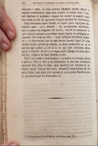 răspundea — amin. In nnna acestora frângftnd sântele daruri !e
împărţea credincioşilor. Acest sânt sercicifl se lnkeia prin o înf0.
cată rugăciune de mulţămire compusă din cântări de psalmi, dupre ‫י‬
cum acesta 86 vede din esplicarea liturgie! sântului Ιόη Chrisostom.
Dup6 terminarea sântei liturgiî, 86 regula (prin îngrijirea dia«
eonilor) o masă—jos în Biserică — din proaducerile creştinilor,
care se namea cina dragostei s£fl αγάπη. Ast-fel de tratament in
unele Biserici începuse a se săvărşi abusiv înainte de săvârşirea eu-
charistieî. Dăr aseminea abus — dupre arătarea fericitului Augue-
tin— s’a desrădăcinat klar de către sântul Apostol Pavel. Pe urmă
sinâdele sânţilor părinţi an stabilit, ca sânta encharistie să nu se
ma! dea dupâ gustare, şi nici să nu se mal facă aseminea trata-
mente în Biserică. Ast-fel se săvârşea sânta liturgie de sânţi Apos-
toii după înălţarea lui Iisus Christos la cer.
Când Insă numărul credincioşilor a început a se înmulţi, aţuncl
şi serviciul Divin să mări şi să lnfrumuseţă cu 6re.care ceremonii;
spre acest finit, chiar de către sânţi Apostoli s’afl introdus la se-
vărşirea sântei Liturgiî mal multe ceremonii împrumutate diu le-
gea Iul Moisi, Iară altele s’afl inventat şi s’afl predat Bisericel peu-
tru splendârea casei 1121Dumnezeu (1).
1 6 6 SEVERŞ1REA LITURGICEI IN TIMPUL APOSTOLILOR
(1) UcTopH^ecKoe H3‫£׳‬flCHeme va ·îHxyprijD. pag. 18.
 