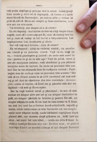PRBDICt 2 5
veţi putea înţelege şi pricepe m al la urm ă. Acum ţineţi
bine m inte şi siliţi-ν δ să înţelegeţi, că lum ea e o carte
m are tăcută de D um nezeii, pe care se p6te şi trebue să
p<3tă să citescă fiă-ce om creştin şi bine credincios, care
scie sau n u scie carte.
Voi întrebaţi, dar despre ce o să citim ?
Eu v6 răsp u n d : mal înt& u de tâte să citiţi despre Dam- *
nedeu, cum să’l cunăsceţl pre El, cum să credeţi într'en-
sul şi cum să vedeţi în tot lucrul a tot-puternicia Lui,
înţelepciunea Lui, bunăcatea şi altele.
Dar voi veţi m al întreba : cum să citim ?
Eu vă răspund : citiţi cu vederea v â stră , cu asculta-
rea v<5stră şi cu judecata vâstră. Vedl ce-va, au dl ce-
v a,— îndată gândeştete şi judecă : de unde este acest lu-
c r u : pentru ce şi de ce este aşa? Vedl de pildă, cerul si
pre cer m ulţim ea stelelor; vedl păm entul şi pre păm ent
m ulţim e m are de lucruri. De unde au provenit t0te ace-
tea? Dar tu vel răspunde b iet în curăţenia in im e l: Dum-
negeii.scie de unde şi cum au provenit tâte acestea! Dar
iată că cu chipul acesta tu al citit cuvântul cel m al m ă-
reţ şi cel m al de căpetenie din t0te cuvintele : D um ne-
d eă ; acum al înţeles, că fiind cer şi păm ent este d ar ne-
tăgătuit— că este şi D um nedeu.
Dar tu vedl num ai cerul şi p ăm en tu l; tu scil că este
num ai u n singur s6re pre cer şi u n sin g u r D om nitor in
ţeră, u n singur părinte în fam ilie şi p en tru fiii săi, u n
singnr stăpân în casă. Si n u m al în casa aceea va fi bine,
n u m al în tr’acel loc e linisce, bană-orânduelă, reg u lă şi
unire, unde cârm uesce cu t6te lu cru rile u n om s in g u r :
unde su n t stăpâni m ulţi, u n d e b ărb atu l îngrijesce după
planul s6fi, ia r m uerea după plăcerea sa , tatăl în tr'u n
chip ‫ן‬ iar copii Iul in tr’a ltu l, — acolo n u pâte fi b in e. A-
cesta o cun0şte fie care d in v o i: fie care scie , ce pâte el
înţelege d ’aci? ce cuvent citesce el aci despre D om nul
 
