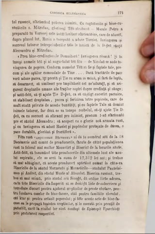 171CHRONICA ECLESJASTICA
tal rusescu, sfftrămând puterea inimică. Cu rugăciunile şi bine-cu-
Vtatările s. Mitrofan, gloriosul TCu străbuna — Marele Petru a
preparata în Voronej cele ântăl lovituri sfărăinătâre, care de atunci,
dupre planul luî, Rusia a începută a aduce Turciei. învingerea şi
succesul tuturor Întreprinderilor t61e le invâcă de la D-φθίΙ sânţii
Alecsandru şi Mitrofan.
«Prea bine-credinclosule Domuitorfl! învingerea re.suu â ! Şi 10
Însuşi numele t6Q şi al augustului tea fitu — de NicolaQ se aude ln-
viugerea de pop6re. Conform numelui T60 să fie şi faptele tale, pre-
cum şi ale oştilor comendate de Tine . . . . Dacă trădările de pace
vortt aduce pacea, îţi presta şi Ţie cu arma in miiuă, şi fără de luptă,
să desarmezl, să umilesc! pre împilătorii cel ne’ndnraţl, şi să asi-
garezi drepturile umane ale fraţilor noştri dupre credinţă şi sânge;
şi asta-fela, să:ţl ajute Ţie D-fleO, ca să câştigi xucerirl paclnice,
să stabilesc! dreptatea , pacea şi fericirea între popârele, care de
mult sUnttt private de aceste bunătăţi, şi cu faptele Tale să domini
inimele tuturor. Iar dâcă se va începe resbelul, să-ţi ajute Ţie D-
fleU, ca cu succesfl să sfărâmi pre inimici, precum 1-aO sfărâmată
pre el s&ntul Âlesandru; să acoperi cu o glorie noă armata rusă,
şi cu Învingerea să aduci Rusiei şi popârelor protejate de dânsa, o
pace durabilă, gloriâsă şi fructiferă ».
F6!a rusă «uepKOBiujn B&cthhk'b® ni dă Iu numdrul S0O de la 18
Decemvrie una comta de proaducerile, făcute de către popalaţiunea
rusă ln folosul mal multor Monastirl şi Biserici de la locurile sânte.
Asttt-feia, că Însumând t6te proaducerile din ultemele luni ale anu-
lai espiratu, ele se arcă la soma de 12,312 lei noi; şi trebue
să mal adăugimtt, că aceste proaducerl apărtinfl numai la câte-va
Bjşericile de la sântul Mormântu şi Monastirile— sântului Pantelei-
mon şi Andrei, din sâutul Munte al Atonului. Biserica r11963câ, tre-
bue să mal seimQ, prin sântnl seu Sinodil, dă ordiue f<5rte adesea,
caln t6te Bisericile din Imperiu să se deskiflă liste desubscriere şi
Introduce discuri pentru ajutorul creştinilor de preste chotare, pen-
tru fundarea caselor de bine-facere, atât pentru familiile clerului,
cât kiar şi pentru orfanii popornlnl; şi tote aceste acte de bine-fa-
cere ea le propagă Înaintea creştinilor, şi Ie esecută prin preuţil de
parochil, carii la rândul lor sânt conduşi de Episcopii Eparchioţl
prin protoiereil respectivi.
 
