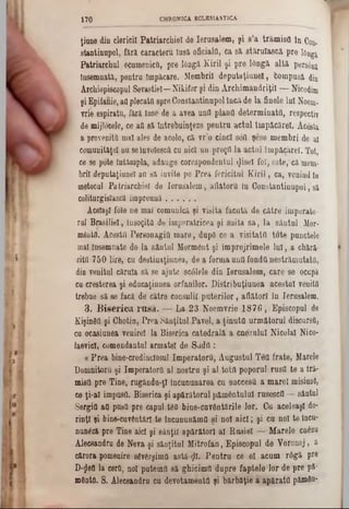 ţiune din clericii Patriarchiel de Ierusalem, şi s’a trâmisO In c011>
stantinupol, fără caracteru însă oficialii, ca să stăruîască pre 16ng3,
Patriarchal ecumenicii, pre lângă Kiril şi pre lângă altă persâna
Însemnată, pentru Împăcare. Membrii deputaţiunel, fcompusă din
Archiepiscopal Sevastiel—Nikifor şi din Archimandriţil — Nicodim
şi Epifanie, aOplecaţii spreCoastaatinapolIacă de la finele lai Noem-
Trie espiratu, fără înse âe a avea unîl planii determinate respectiv
de mijloeele, ce aii să întrebuinţeze pentru actul împăcărel. Acâsta
a proveniţii mal ales de acolo, că vr’o cinci sdfl şese membri de al
comuuităţel nu seînvolescâ cu aici uu preţd la actul împăcărel. Tot,
ce se pote întâmpla, adauge corespondentul ·Jisel fol, este,*‫־‬că mern-
brii deputaţiunel an să invite pe Prea fericitul K iril, ca, venind în
motocul Patriarchiel de Ierusalem, aflătorii in Constantinupol, să
coliturgisîască împreună.............
Acelaşi fâle ne mal comunică şi visita făcută de către imperato-
ral Brasilieî, însoţiţii de imperatricea şi suita sa, la sântul Mor-
mâatfl. Acestii Personagiii mare, dupO ce a visitatO tote punctele
inal Însemnate de la sântul Mormânt şi împrejrimele lui, a chără-
zitfl 750 lire, cu destinaţiunea, de a forma unti fondd nestrămutata,
din venitul căruia să se ajute scâlele din Ierusalem, care se ocupă
cu creşterea şi educaţiunea orfanilor. Distribuţiunea acestui veniţii
trebue să se facă de către consulii puterilor, aflători în Ierusalem.
3. B iserica rusa. — La 23 Noemvrie 1876, Episcopul de
KişindQ şi Ghotin, Prea Sânţitul Pavel, a ţinuta următorul discursD,
ca ocasiunea venirel la Biserica catedrală a cnezuluî Nicolai Nico-
laevicl, comendantul armatei de Sada :
« Prea bine-credinclosul Imperatorâ, Augustul Tâfl frate, Marele
Domnitorii şi Imperatorâ al nostru şi al totfl poporul rusii te a tră-
misa pre Tine, rugându-ţl încununarea cu succesU a marel mişiupl,
ce ţi-al impusa. Biserica şi apărătorul pământului rusescd — sântul
Sergia aO pasa pre capul t$8 bine-cuvdnţările lor. Cu aceleaşi do·
rinţl şi bine-cuvântărl te tncuounăma şi noi aici; şi ca noi te încu-
nunfeă pre Tine aici şi sânţii apărători al Rusiei — Marele cnâzu
Alecsandru de Neva şi sânţitul Mitrofan, Episcopul de Yoronej, a
cărora pomenire sgvârgimQ astă-cjl. Pentru ce el acum r6gă pre
D‫$־‬efl la cerii, noî patemfl să ghicimtl dapre faptele lor de pre pă‫־‬
mdnta. S. Alecsandru ca devotamentfl şi bărbăţie a apărata pămân*
170 CHRONIC▲ EOLES1ASTICA
 