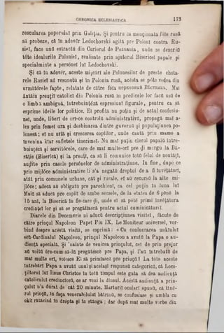 1 7 3
rescularea poporului prin GUliţia. Şi pentru ca menţionata foie rusă‫׳‬
Set probeze, că în adevgr Ledochovski agita pre Poloni contra Eu-
sîpî, face untl estractu din Curierul de Poznania, uude 8e descrifl
tâte idealurile Poloniei, realisate prin ajutorul Bisericel papale şi
specialminte a personel lui Ledochovski.
Şi că in adevfir, aceste mişcări ale Polonesilor de preste chota-
rele Rusiei aO resunetu şi ln Polonia rusă, acâsta se pâte vedea din
următorele fapte, relatate de către foia uepEOBHtift E‫׳‬Lcthhk‫׳‬b. Mal
ântăiu preuţil catolici din Polonia rusă In predicele lor facQ usO de
o limb λ ambiguă, întrebuinţ^ză espresiunl figurale, pentru ca să
esprime ideile lor politice. E( profita nu puţin şi de actul confesiu-
nel, unde, liberi de orl-ce controla administrativo, propagă mal a-
Ies prin femei ura şi desbinarea dintre guverna şi popuJaţiunea po-
lonesă; el nu uită şi crescerea copiilor, unde caută prin mame a
Învenina kiar sufletele tinerime!. Nu mal puţin clerul papală între-
buinţâză şi servitârele, care de mal multe-orl pre (fi mergu la Bă-
răţie (Biserică) şi la preuţl, ca să li comunice tota felul de noutăţi,
aurite prin casele persânelor de administraţiune. In fine, dupe ce
prin mijlâce administrative li s’a negaţii dreptul de a fi înveţâtorl,
atât prin comunele urbane, cât şi rurale, el an recurşi! la alte mi-
jlâce; adecă aQ obligată pre parochienl, ca cel puţin ln luna lui
Maia să aducă pre copiii de ambe secsele, de la etatea de 6 ρθηά la
15 ani, la Biserică In fie-care $i, unde el să p6te primi învfiţâtura
credinţei lor şi să se pregătlască pentru actul cuminicăturel.
Diarele din Decemvrie ni aducQ descripţiunea visitel, făcute de
către prinţul Napoleon Papei Piu IX. Le Moniteur universel, vor-
bind despre acestă visită, se esprimă: «Cu conlucrarea unklulul
seQ-Cardinalul Napoleon, prinţul Napoleon a avuta la Papa o au-
dienţă specială. Şi ’nainte de venirea prinţului, cel de prin prejur
afl voita 6re‫־‬cum' să-la pregătescS pre Papa, şi 1’aQ Întrebata de
mal multe ori, volesce El să primlascd pre priuţa ? La t0te aceste
Întrebări Papa a avuta unul şi acelaşi respunsa categorica, că Loco-
ţiitorul Iul Iisus Christos ln tota timpul este gata să dea audienţa
catolicului credinclosa, ce ar veni la dineul. Acestă audienţă a prin-
ţulul n’a durat de cât 20 minute. Mărturii oculari spună, că ting-
ml prinţQ, ln faţa venerabilului bătrlnO, se confUsiase şi umbla cu
oki! rătăcind In drâpta şi ln stânga ; dar după mal multe vorbe din
 