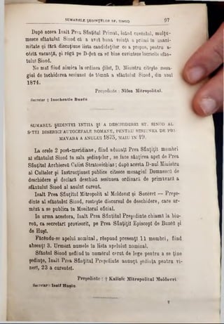 DupS aceea înalt Prea Sfinţitul Primat, laind cusutul, mulţu-
meece sfântului Sinod că a avut buna voinţa a priimi tn unani-
mitate şi iără discuţiune lista candidaţilor ce a propus, pentra a-
cGstă vacanţa, şi râgă pe D-<JeQ ca ίδ bine cuvinteze lucrările efan-
tulul Sinod.
Ne mal fiind nimica la ordinea ţjilel, D. Ministru citeşte mesa- !
gini de închiderea sesiune! de t6mnă a sfanţului Sinod, din anul 1
1874.
Preşedinte : Nifon Mitropolitul.
Secretar + In o c h e n tie B u zS u
SUMARUL ŞEDINŢEI 1NT1IA ŞÎ A DE8CHIDERE1 ST. SINOD AL
S'TKI BISERICI1AUTOCEFALE ROMANE, PENTRU SESIUNEA DE PRI·
MAYARA A ANULUI 1875, MAIU IN 19.
La orele 2 post-meridiane, fiind adunaţi Prea Sfinţiţii membri
al sfântului Sinod în sala şedinţelor, se face sânţirea apel de Prea
Sfinţitul Archierett Calist Stratonichias; dape acesta D-nul Ministru
al Cultelor şi Instrucţiune! publice citesce mesagiul Domnesctt de
deschidere şi declară deschisă sesiunea ordinară de primăvară a
sfântului Sinod al anulnl curent.
înalt Prea Sfinţitul Mitropolit al Moldove! şi Sucevei — Preşe-
dinte al sfântului Sinod, rosteşte discursul de deschidere, care ur-
m6ză a se publica tn Monitorul oficial.
In urma acestora, înalt Prea Sfinţitul Preşedinte chiamă la biu-
rott, ca secretari provisoril, pe Prea Sfinţiţii EpiscopI de Buzâtt şi
de Huşi.
Făcftndu-se apelul nominal, rSspund presenţl 11 membri, fiind
absenţi 3. Urmâză numele In lista apelului nominal.
Sfântul Sinod nefiind ln num&rul cerut de lege pentru a se ţine
şedinţe, înalt Prea Sfinţitul Preşedinte anunţă şedinţa pentru vi-
nerl, 23 a curentei.
Preşedinte : f Kalinic Mitropolitul Moldovei.
Secretar1081 :‫(׳‬ Haşla.
SUMARELE ŞEDINŢELOR ST. SINOD 07
 
