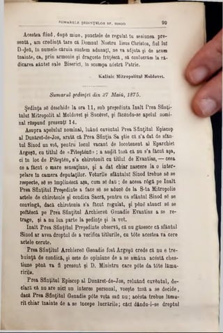 Acestea fiind, dupB mine, punctele de regalat tu sesiunea pre-
sentă, am credinţa tare ci Domnul Nostru Iisus Christos, fini luî
D'^ed, ln numele căruia suntem adunaţi, ne va adjuta şi de aeum
Înainte, ca, prin armonie şi dragoste frâţâscă, să conlucrăm la ră-
dicarea sânte! sale Biserici, în scumpa nâstră Patrie.
« Kalinic Mitropolitul Moldovei.
SUMARELE ŞEDINŢELOR SF. SINOD 99
Sumarul şedinţei din 27 Main, 1875.
Şedinţa sâ deschide la ora 11, sub preşedinta înalt Prea Sfinţi-
tulul Mitropolit al Moldovei şi Suc6vet, şi făcându-8e apelul nomi-
nai râspund presenţi 14.
Asupra apelului nominal, luând cuvântul Prea Sfinţitul Episcop
al Dunărel-de-J08, arată că Prea Sfinţia Sa ştie că s’a dat de sfăn-
tul Sinod un vot, pentru locul vacant de locotenent al Eparchiel
ArgeşQ, cu titlul de «Piteştântl» ; a audit Insă că nu s'a făcut aşa,
ci ln loc de Piteşt6n, 8’a ehirotonit cu titlul, de Evantiae, — ceea
ce a făcut o mare sensaţiune, şi a dat chiar nascere la o inter-
pelare ln camera deputaţilor. Voturile efAntulul Sinod trebue 86 se
respecte, 86 89 Implinâscă aşa, cum 86 dau ; de aceea r6gă pe înalt
Prea Sfinţitul Preşedinte a face 86 se aduc6 de la S-ta Mitropolie
actele de chirotonie şi condica Sacră, pentru ca sfântul Sinod 86 se
convingă, dacă chirotonia s’a făcut regulat, şi pân6 atunci 86 se
poft68că pe Prea Sfinţitul ArchiereQ Genadie Evantias a se re-
trage, şi a nu lua parte la şedinţe şi la vot.
înalt Prea Sfinţitul Preşedinte observă, că nu găsesce că sfântul
Sinod ar avea dreptul de a verifica titlurile, cu t0te acestea vâ cere
actele cerute.
Prea Sfinţitul Archiereil Genadie fost Argeştl crede că nu e tre-
buinţă de condicft, şi este de opiniune de a se amâna acâstâ che8-
tiune până va fi present şi D. Ministru care p6te da t6te lămu-
ririle.
Prea Sfinţitul Episcop al Dunărei·de-J08, reluând cuvântul, de-
dară că nu are nici un interes personal, voeşte Insă a se decide,
dacă Prea Sfinţitul Genadie p<5te vota sad nu; acesta trebue lămu-
rit chiar înainte de a 8e Începe lucrările; c&cl dându-i-se dreptul
 