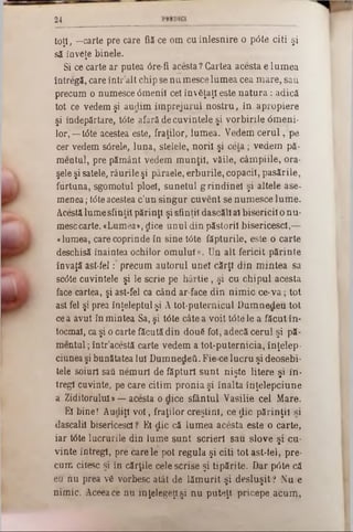 24
toţi, —carte pre care fiS-ce om cu înlesnire o p0te citi şi
să înveţe binele.
Si ce carte ar putea 6re-fi acesta? Cartea acesta e lum ea
întregă, care într’alt chip se nu mesce lum ea cea m are, sau
precum o numesce âmenil cel învăţaţi este n a tu ra : adică
tot ce vedem şi audim îm prejurul nostru, în apropiere
şi îndepărtare, tâte afară de cuvintele şi vorbirile <5meni-
lor,—t<5te acestea este, fraţilor, lum ea. Vedem c e ru l, pe
cer vedem s6rele, luna, stelele, norii şi ceia; vedem pă-
meatul, pre pământ vedem m unţii, văile, câm piile, ora-
şele şi satele, râurile şi pâraele, erburile, copaci!, pasările,
fiirtuna, sgomotul ploel, sunetul grindinel şi altele ase-
menea; tâte acestea c’un singur cuvent se num esce lum e.
Acestă lume sfinţit părinţi şi sfinţii dascăli al bisericii o nu-
mese carte. «Lumea», dice unul din păstorii bisericescl,—
«lumea, care coprinde în sine tâte făpturile, este o carte
deschisă înaintea ochilor om ului». Un alt fericit părinte
învaţă ast-fel :‫־‬ precum autorul une! cărţi d in m intea sa
sc<5te cuvintele şi le scrie pe h ârtie, şi cu chipul acesta
face cartea, şi ast-fel ca când ar face din nim ic ce‫־‬v a ; tot
ast fel şi prea înţeleptul şi A tot-puternicul D um nedeu tot
ce a avut în mintea Sa, şi t0te câte a voit ţâţe le a făcut în-
tocmai, ca şi o carte făcută din două fol, adecă cerul şi pă-
m entul; într’acestă carte vedem a tot-puternicia, înţelep-
ciunea şi bunătatea Iul Dumnedeti. Fie ce lucru şi deosebi-
tele soiuri saâ nem uri de făpturi sunt nişte litere şi in-
tregl cuvinte, pe care citim pronia şi înalta înţelepciune
a Ziditorului»— acesta o dice sfântul Vasilie cel Mare.
El bine! Audiţi v o i, fraţilor creştini, ce die părinţii şi
dăscălii bisericescl ? El di-c că lum ea acesta este o carte,
iar t0te lucrurile din lume sunt scrieri sau slove şi cu-
vinte întregi, pre carele pot regula şi citi tot ast-lel, pre-
cum citesc şi în cărţile cele scrise şi tipărite. Dar p6te că
ea nu prea vS vorbesc atât de lăm urit şi desluşit ? Nu e
nim ic. Aceea ce nu înţelegeţi şi n u puteţi pricepe acum ,
 