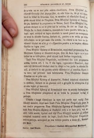 S H U RELE ŞEDINŢELOR S F . SIN 0B
100
de a vota nu se mal p6te suleva chestiunea. Prea Sfinţitul
chiereu Genadie fost Argeşul ţjice, că este bine ca, de şi 8’a chiro-
tonft Cu titlul' de Evantias, însă, ca membru al sfântului Sinod,
p6rte numai titlul de Piteştânu. Prea Sfinţitul Episcop al Danirei-
de-jos, insistânt la propunerea ce făcuse, înalt Prea Sfinţitul Pre.
şedinţe declară că nu se p6te uni la* acesta, de 6re ce înalt Prea
Sfinţia Sa Ι-a ftcut chemarea, cunoscându’l ales pentru titlul de pj.
test!; apoi, arătând că legea sinodală în acest punct nu corespunde
cu totul la sfintele Oanâne, declară că, pentru a se evita pe viitor
dificultăţile ce 80 pot nasce din acâsta, va stărui a se face ca Ar-
chiereil titulari să aibă şi el o Eparchie pentru a se împăca sfintele
Canine cu legea ţereî.
Prea Sfinţitul Episcop al Râmnicului, susţinând propunerea Prea
Sfinţitului Episcop al Dunărel-de-jos, <Jice că daca legea nu e bani
trebue să se îndrepteze, pânâ atunci însă trebue respectată.
înalt Prea Sfinţitul Preşedinte, combătând din noii propunerea
ac&ta, invocă art. 1 lit. C din legea organisărel Bisericeî, dupe
care toţi Archiereil titulari sunt In drept a lua parte la sfântul Si-
nod, şi declară că cât pentru actele chiirotoniel şi condica Sacră Ie
ra cere; cât' privesce însă înlăturarea Prea Sfinţitului Genadie
Erantias nu se p6te uni.
Prea Sfinţitul Episcop al Argeşului, făcând istoricul chirotoniel
in cestinne, declară că nu găsesce nici o greşelă în săvârşirea el şi
că este legală şi canonică.
Prea Sfinţitul Episcop al Râmnicului cere ca acestă declaraţiane
a Prea Sfinţitului preopinent să se trecă in procesul verbal al
şedinţei.
Urmeză o lungă discuţiune la care iad parte mal mulţi Pre*
Sfinţiţi membri, dnpg care înalt Prea Sfinţitul Preşedinte pune la
Tot deski'8 propunerea Prea Sfinţitului Episcop al DuDăre£-d07joe;
însă Prea Sfinţitul.Episcop al Buzâulul cere a se face prin vot sa-
creţ. Intre aceste, lipsind unii din'Prea Sfinţiţii membri ş i nefiina
complect numârul cerut de lege, înalt Prea Sfinţitul Preşedinte
redică şedinţa, anunţând pe cea viitâre pentra a doua-ţli , Mercnrl
28 Maifi.
Preşedinte f Kalinic Mitropolital Moldovei·
Secretar .‫־‬Ioaif H aşiu
 