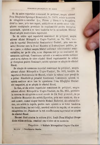 Se dă cetire raportului comisianel de petiţiunl, asupra adresei
Prea Sfinţitului Episcopal ROmniculal, No. 2479, relativ la cererea
de călugărire a surorilor Ana, Flărea şi Uinca de la Monastirea
âintr’un lemn, prin care raport, arătându-8e ca aceste surori Înde-
plinesc condiţiunile prevăzute de regulamentul pentru desciplina
monachală, opinâză a 8e Învoi tunderea lor tn monachism. Sfanţul
Sinod adoptft conclnsiunea raportului.
Se d& cetire apoi raportului comisiunel de petiţiunl, asupra
adresei sfintei Mitropolii a Ungro-Vlachiel, cu No. 790 , Inso-
ţitft de raportai Directorului Seminariulul Central, prin care nu-
mitul Director cere la D-nul Ministru al Instrucţiuuel publice, pe
de o parte, a chibzui asupra felului uniformei înbrăcămintel semi-
nariştilor, iar pe de alta, a nu dispensa nici pe un seminarist de
asemenea uniformă. Comisiunea opineză a se amâna acestă cestiune
ρβηδ seva elabora de către sfântul Sinod regulamentul de ordină
şi disciplina pentru Seminaril; acâstă opiniune se adoptă de sfântul
Sinod.
Se citeşte de asemenna raportul comisiunel de petiţiunl, asupra
adresei sfintei Mitropolii a Ungro-Vlachiel, No. 869, Însoţită de
raportorul ProtoiereulUI de Muscel, relativ la refusal' unor preoţi de
a priimi Sinodicile şi jurnalul bisericescfl. Comisiunea opineză că
acostă cestiune 88 86 lase la apreciarea P rea Sfinţiţilor Chiriar-
chl respectivi, şi se adoptă de sfântul Sinod.
In. fine‫״‬ să dă‫־‬cetire raportului comisiunel de petiţiunl, asupra
adresei sfintei Mitropolii a Ungro-Vlachiel, ca No. 865, privitâre
la cererea de călugărire a unnl număr de 24 fraţi şi surori, de pe
]&diferite Monastiri din acâstă Eparchie, prin care arată că. din a-
cest număr, numai singur fratele Michail EadovicI, din schitul Cio-
can, are actele ln regulă, pentru care opin&ză a se Învoi tunderea
ln monachism; iwncel-l-alţl, neavănd actele ln regula, s8 96·amâne
călugărireailar. Boindu-se la vot coucltisiuoea‫׳‬raportului80‫׳‬‫־‬!adoţrti‫׳‬
desfâotulSÎDod.
Ne!mal fiind‫־‬nimica 1*ordinea dilel, înalt PreaiSfinţitul Freşi1‫־‬
dinte ridicărişedinţa, râmâind cea viitâre 86 se antraeiet
Preşedinte : f Kalinic Mitropolitul Ungro-Vlachiiei
Sţcrctar : f Inochentie BazGu
SUMARELE ŞEDINŢELOR SF. SINOD 1 0 5
 