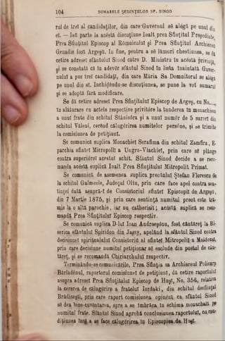 iul de trţl al candidaţilor, din care*Guvernul 88 alăgă pe unul din
el. — Iatt parte la acSstă discuţiune înalt prea Sfinţitul Preşedinte
Prea Sfinţitul Episcop al Râmnicului şi Prea Sfinţitul Archiereft
Genadie fost ArgeşO. In fine, pentru a 88 lămuri chestiunea, 86di
cetire adresei sfântului Sinod către D. Ministru in acâstă privinţă
şi se constată că tn adevăr sfântul Sinod In lista Înaintată Guver-
nulul a pus trei candidaţi, din care Măria Sa Domnitorul se alegă
pe unul din el. Inchig&ndu-se discuţiunea, se pune la Y0t sumarul
şi se adoptă fără modificare.
Se dă cetire adresei Prea Sfinţitului Episcop de Argeş, cu No‫״‬ ..
In alăturare cu actele respective privitore la tunderea In mouachism
a unul frate din schitul Stânisdra şi a unul număr de 5 surori din
schitul Văleni, cerând călugărirea numitelor persane, şi &e trimite
la comisiunea âe petiţiuol.
Se comunică suplica Monachiel Serafima din schitul Zamfira, E-
parchia sfintei Mitropolii a Ungro-Vlachiel, prin care să plânge
contra superiorel acestui schit. Sfântul Sinod decide a se reco*
manda acăstă suplică In^lt Prea Sfinţitului Mitropolit Primat.
Se comunică de asemenea *?aplica preotului: Ştefan Floresca, de
la schiţai Galmeele, Judeţul Oltu, prin care face apel contra sea-
tinţei dată aşupră-I de Consistorial sfintei Epişcopil de.Argpşfl,
âin 7 Marţie 1875, şi prin care sentinţă numitul, preot este tţfr
mis la o altă parochie, iar nu caţherişiţ; acestă suplică se MC0‫־‬
mandă Prea Sfinţitului Episcop respectiv.
Se eomuuică suplica D-lul loan Andj$eşânu, fost, cântăreţ la Bi-
serica sfântului S^iridpn din Jaşsy, apelând la,sfântul.Sinod contra
decisiung! spjrijaiajaluî Consiştoriţi al sfintei MitropoliJ.‫־‬a ifajdofâl,
prin care decisive numitul petiţionar să. esdud9·din postai de cin-
tăreţ, şi se reconţandă Chiriar,chuluî reşpectiv.
Terminânda^se comunicările, Prea Sfinţia sa Archipj‫־‬eul Policarp
Bârlădânul, raportorul comisiunel de petiţiuol, dă cetire raportului
asapra adresei Prea Sfinţitului Episcop de HuşT, No. 356, relativă
la cererea de eăluggrirp a fratelui Ioţ‫־‬da‫׳‬k i, din schitul desfiinţat
Brădţceşti, prin care raport comisiunea opin^ză, ca sfântul Si®0^
s8 dea bine-c.uvântarea, spre a se, Îmbrăca. In schima mo#acbaJă W
numitul frate. Sfântal Sinod, aprobă concjusiunea, raportaUÎ» ca,cşty
diţiuuea Insg a se face, cătygfrjrp». Episcopiea.d·. Huşi-
1 0 4 SUMARELE ŞEDINŢELOR SF. SINOD
 