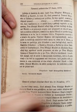 Sumarul şedinţei din 27 Iunie, 1875
Şedinţa 88 deschide de către înalt Prea Sfinţitul Mitropolit a!
Moldovei şi Sucâvel, la orele 12, fiind present şi Domnul Minis·,
stru al Cultelor şi Instrucţiune! publice. Se face apelul nominal şi
rSspund presenţl..............absenţi............. , nefiind dar numernl ce-
rut, dupe regulament, nu s’a putut ţinea o şedinţă, regulată; cu t6te
acestea, Prea Sfinţiţii Membrii aflaţi faţft, afl fost Invitaţi de Dom.
nul Ministru a se pronunţia asupra unei propuneri ce era s8 facişi
care nusuferea întârziere, remâind ca sântul Sinod sg aprobe formal
decisiunea ce se va lua ln sesiunea viitâre. Propunerea consistă ln
a trimite din partea Bisericel Române doi representanţl, carii sâ
asiste la conferinţa catolicilor‫־‬vechi carea va avea loc la Bona, şi
la carea vor participa, prin trimetere a unor teologi aleşi, mal t6te
Bisericile Orthodoxe—a Rusiei, a Greciei, a Serbiei şi chiar Patri-
archia de Constantinopol. Prea Sfinţiţii Membri al sfântului Sinod!
aflaţi faţă, aprobând acesta propunere, afl ales pe Prea Sfinţitul
Episcop al Dunarel-de-Jos ţi pe Prea Sfinţitul ArchiereO Genadie
fost Argeşfl, cari 88 asiste la menţionata conferinţa, fara a fi auto·
risaţl a lua veri un angajament safl decisiune; iară pentru cele pe-
trecute la acea conferinţă s8 dea relaţie sfântului Sinod. — Dupâ
ac&ta Domnul Ministru dă cetire mesagiulul de închidere a sesiu·
nel de primă-vară.
Preşedinte: Iosif Mitropolitul Moldovei.
Secretar.- Inocbentie BuzM.
1 0 6 SUMARELE ŞEDINŢELOR SF. SINOD_________ _________
Sumarul şedinţei sfântului Sinod din 15 Noembrie, 1815.
La ora 1 dupg ame^i, fiind adunaţi Prea Sfinţiţii Membri si
sfântului Sinod în sala şedinţelor, se face mal întâifl sfinţirea apel
îe către Prea Sfinţitul Archierett Calist Băcăânul. Dup6 sâvârşirea
D. Ministru al Cultelor şi Inetrucţiunel Publice,
rosteşte mesagiul domnesc de deschidere a
] sfânt Sinod. Dupâ acestea înalt Prea
^ ^ ^ ^ J |r e p e d in te al sfântului Sinod, rosteşte
W, care discurs nrmâză a se publica
 