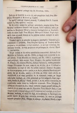 Sumarul şedinţei din 24 Noembrie, 18,75.
Şedinţa 86 deschide la orele 12, sujb preşgjtfnja In^lt Prea Şfin-
ţitulut Mitropolit al Moldovei şi Sucevei.
La apelul nominal rSspund presenţî 12, ahşqnţl fiind 2. Urm<$zft
numele ln lista apelului nominal.
Se dă cetirp sumarului şedinţei precedente, asupra cîlruîa Prea
Sânţitul Archiereti Geuadie fost ArgeşO, luând cuvântul, cere a.se
publica tn Monitorul Oficial şi discursul de deşchidere al Sinodalul,
rostit de cfttre înalt Prea Sfinţitul Mitropolit Primat. Dape espli-
c&rile date că.acest discurs se va puţ^ica cur&pd, sumarul se apro-
b&fără modificare.
Urmând apoi a se procede la alegerea secretarilor biuroulul şi a
comisinnelde petiţiunl, Prea Sfinţitul Episcop al Dunărel-de-Jos
propune a se proclama aceiaşi secretari, şi aceeaşi comisiune^ din
sesiunea trecuta. Acestă propunere 86 priimeşce, de sfântul Sinod
tn unanimitate,
Dap6 acesta se da cetire uimitorilor.comunicări :A»dresa D-luI
Ministru al Cultelor, sub No. 8835, pe lângă care comunică în co-
pie adresa D-lut Ministru de Interne, sub No. 13911, în privinţa
unei petiţiunl, dată acestui Onor. Minjster, din partea locuitorului
N. Drăgan, din comuna Bănesa, Judeţul Covarluifl, contra preotului
George Chiorpescu din acea comună, ca s6 $ice că ar fi refuzat a
Înmormânta nn copil al 86a. Cu acâstă ocasiune Domnul Ministru
de Internepropune,pe de o parte, a 80 da tn judecata, Sinodului acel
preot, iar pe de alta, pentru a 86 evita pe viitor nisce ast-fel de
neoiînduell, a se otărâ preoţilor de la comunele ,rurale, pe lângă
cele-l-alte venituri, şi .016fă pecunişră pe trelcaţigoril, dupe regu-
larea făcută d^şfânt^l Sinod, pentru a se da. ordine comunelo^de
a prevedea acele lefuri ln budgetele comunale. Prea S f i n ţi E-
piscop al Dunărel-de-Jos, luând cuvântul asupra acestei adrese, de-
clarăcă, de şi acest cas este din Eparchia Prea Sfinţiei Sale, nn are
despreel nici o cunoştinţă, şi nipl Proţoipreul nu’l cunâşte, şi că Onor.
Minister, trebuea, tn cazul de faţă, 86 sq adreseze la Episcopul re8-
pectiv carele 86 itâtţL face cuveniţa cercetare. In ceea ce, prieşte
salarele preoţilor Prea Sfinţia sa(adaoge, că sfântul Sinod a regu-
_____________________SUMARELE ŞEDINŢELOR SF. SINOD 1 0 9
 