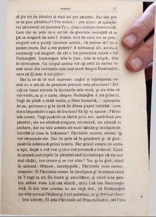 27PREDICI
să ţin tot de păment şi stau tot pre p ă m en t. Dar 6re pre
ce se ţine pămentul? Pre n im ic: «pre nim ic al spânclu-
rat pămentul cu porunca Ta », dice o cântare bisericescă.
Cum dar se p6te ca o ast fel de greutate neaudită să se
ţiă ca singură de sine ? Acesta nici de cum nu se p0te, j
singuri voi o puteţi cuu0sce acesta, că trebue sâ'l ţie o I
putere mare. Dar a cui putere? A nim unul alt, acesta o ‫י‬
cun<5sceţl voi singuri, de cât a tot-puternica mână a Iul
Dumnedeti. Dumnedeti t6te le ţin e , t<5te le m işcă, t6te
le cârmuesce. Cu chipul acesta voi aţi cetit în cartea Iu-
mei unul din cuvintele cele mal mari despre DumnedeO,
cum-că El este A tot-liitor.
Dar la ce să vă mal îngreuez a u d u l şi înţelegerea ν ό -
stră cu o ast-fel de greutate precum este păm entul? Pri*
vijl cu luare aminte la lucrurile cele mici, şi ele tâte vă
vor vorbi, ca şi o carte, despre Dumnezeu A tot-ţiitorul.
Vedl de pildă o erbă verde, o ft6re irum âsă, —apropiete
de ea, privesce-0 şi te m iră de densa ş’apol întrebă : cine
6re a îm podobit’oaşia de frum os? Ea’iţi va sp u n e : Părin-
tele ceresc. Vedl pasările ce sbără prin aer, um blând pre
păm ent; ele nu semănă singure, nu seceră, nu adună în
ambare, dar cu tâte acestea ele sunt sătule şi m ulţum ite.
Intrebă-le cine le hrănesce ? Părintele nostru ceresc iţi
vor răspunde ele. Dar tu pâte să te gândescl şi să dicl :
pasările mănâncă grâul nostru. Dar grâul vostru de unde
a eşit, după a cui voe şi cu a cui poruncă a crescut. Când
tu arunci sem inţele în păm ent escl încredinţat că .ele vor
mal răsări, vor cresce şi se vor câce ? Nu, şi tu dicl, când
le sem eni: D âm ne, îm ulţeştele, Părintele m eu ceresc,
crescele! Si Părintele ceresc le îm ulţesce şi le cresce când
tu 1 rogi ca un fiu bunu şi ascultător, şi când este pen-
tru acesta voea Lui cea sfân tă, m ila Lui cea DumneţLe-
escă. Si din t6te acestea tu nu νβφΐ 0 re , că Dumneţleft
nu este num ai Făcător şi A tot-puternic, ci şi P ărint e bun?
Intr adevăr. El este Părintele cel Prea-m ilostiv, cel Prea
 