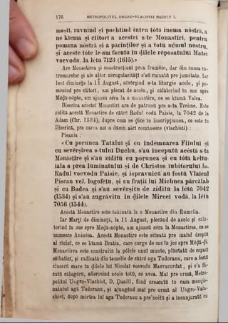moşii, râvnind şi poclitind întru tota inema n6stră, a
ne kiema şi ctitori a acestei s-te Monastirî, pentru
pomana nostră şi a părinţilor şi a totu ncuiul nostru
şi aceste tâte le-am făcuţii în filele răposatului Matei
Toevodii, la 16tft 712B (1615).»
Are Monastirea şi construcţiunl prea frumose, dar din causa cn-
Iremurelor şi ale altor iregularităţi s'atl ruinată pre jumătate. Iar
luai dimineţa la 11 August, săvârşind s-ta liturgie acolo, şi po-
menind pre ctitori, am plecat de acolo, şi călătorind In sus spre
Me!Jă‫־‬n0pte, am ajuusu sera la o monastire, ce se klamă Valea.
Biserica acestei Monastirî are de patronii pre s-ta. Treime. Este
zidită, acostă Monastire de cătră Radul vodă Paisie, la 7042 de la
Adam (Chr. 1534), dupre cum se gice în inscripţiunea, ce este în
Biserică, pre carea noi o dămu aici românesce (vlachisti): .
Pisania f
«Cu porunca Tatălui şi cn îndem narea Fiiulni şi
cn severşirea s-tulul Ducliu, s'afi începută acostă s tă
Mănăstire şi s'aă zidiţii cn porunca şi ca tdta keltu-
lala a prea lam inatulal şi de Christos iubitorului Ia>.
Radal voevodu Paisie, şi ispravnicii‘au fostă Vlaicul
Piscan vel. logofetu, şi en fraţii lai Micimea pârcălab
şi ca Badea şi sau severşitii de zidita la Ιέίύ 7042
(I5B4) şi s’att zugrăvită în filele Mircei vodă, la 16tă
7056 (1544).
Acostă Monastire este înkinată la o Monastire din Rumelia.
Iar Marţi de dimineţă, la 11 August, plecând de acolo şi călă-
torind în sus spre Mâjlă-nâpte, am ajunsă săra la Monastirea, cese
numesce Aninâsa. Acestă Monastire este situată pre malul drepţii
al rîulul, ce se klamă Bratia, care curge de sus în jos spre Μέ^Η’*
Monastirea este construită la pdlele unul munte, plâutatfl de copaci
sălbatici, şi rădicată din temelie de cătră aga Tadoranu, care a foştii
clucerii mare în filele lui Nicolai voevodu Mavrucordat, şi 8’a
cuta călugării, afierosind acolo totă, ce avea. Mal pre urmft, Metro-
poliţai TJngro-Vlachiel, D. ţ)ăniil, fiind crescută în casa menţio-
natului agă Tudoranu, şi ajungând mal pre urmă al Ungro-Vala-
chiel, dupO mdrtea lui aga Tudoranu a pre’noitfi şi a încunjuratfl cu
1^ 6 METROPOLITUL DNGR0-VLACHTE1 NEOFIT 1.
 