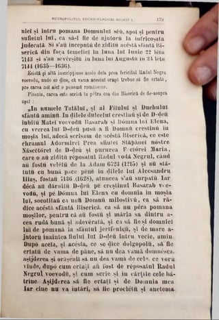 179METROPOUTUL UNGRO-VLACHIEl NEOFIT I
niel şi Intru pomana Domnului 860, apoi şl pentru
âufietul luî, ca să-î fie do ajutoru la înfricoşata
judecată- Si s’au începntfi de ziditu aerată sfântă Bi-
serică din faţa temeliei în luna lui Iunie 22 16tu
7143 şi s’au şfivârşitft în luna Iul Augusta in 24 letu
11U (1635—1636).
Esi3tâ şi alta inscripţiuneĂcolo dela prea fericitul Radul Negru
voevoda, unde se dice, ca vama acestui oraşii trebue să fie ort&ta,
pre carea noi aici o punemfl româuesce.
Pisania, carea este scrisa în petra cea dia Biserică de de-asupra
uşel :
‫״‬In numele Tatălui, şi al Fiîuluî şi Duchulul
sfântă aminu· In filele dulcelui crestind şi de D-tJefi
iubitu Matei voevodu B asarab şi D6mna 101 Elena,
cu vrerea luî D-<)eu pusîi a fi Domnii creştinii în
moşia luî, adecă scrisam de ac6stă Biserică, ce este
chramul Adormire! Prea sfintei Stăţnuiel nostre
Născ6t<5rei de D‫־‬deu şi pururea Fccîoreî Maria,
care o au ziditu răposatul Radul vodă Negrul, când
au fostu veletu de la Adam 6723 (1215) şi au stă-
tutu cu bună pace pene în «Jilele lui Alccsandru
Iiiaş, fostau 7136.(1628), atuncea s’au surpată. Iar
d6că au dăruiţii D-deii pe creştinul Basarab voe-
vodu, şi pe Dârnna Iul Elena cu domnia în moşia
loî, socotita!! ca unu Domnii milostivii, ca să ră-
dice acostă sfântă Biserică, ca să nu p6ră pomana
moşilor, pentru că au fostu şi măria sa dintru a-
cea rudă bună şi adevărată, şi ca să fie şi domniei
liiî de pomană la sfântul jertfenicu, şi de mare a-
jutoru înaintea fiului luî B-<Jeu întru vecie, amin■
Dupo acela, şi acesta, ce se dice dolgopolu, să fie
crtatu de vama de pane, să nu dea vamă domn£sc&>
aşijderea şi orăşenii sâ nu dea varnă de cel«, ce vor ή
vinde, dup6 cum ortaţl au fost de răposatul Radul
Negrul, voevodu, şi cum scrie şi în cărţile cele bă-
trîue■ Âşijderea să fie ertaţî şi do Domnia mea
Iar cine nu va întări, să fie procletu şl anctema-
 