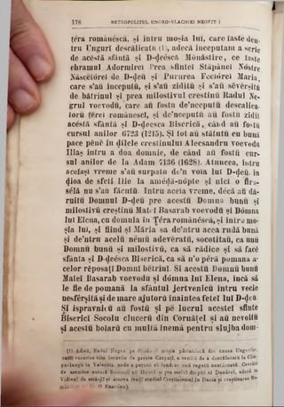 178 METHOPOLITtJL UNGRO-VLACHIE1 NEOFIT 1
ţera românesc», si intra moşia 1111, caro iaste dea-
tru Unguri descălicatu (1), adecă începutani a scrie
de acâstă sfântă şi D-<}e£sc& M ănăstire, ce taste
(hramul Adormire! Prea. sfintei Stăpânei Kostrc
Născetârei do D-<Jeu şi Pururea Fecidrei Maria,
care s’afi începute, şi s’au ziditu şi s’au s6verşiti!
de bătrînul şi prea milostivul crestinu Radul Ne-
grul voevodu, care au fostft de’nceputu descalica·
toru ţereî românesc!, şi de’neeputu a11 fostn zidit
acostă sfântă şi D-deesca Biserică,, când au foştii
cursul anilor 6723 (1215). Şl tot au stătutu cu bună
pace ρδηδ în dilele creştinului Alecsandru voevodft
Uiaş întru a doa domnie, de când aii foştii cur-
sul anilor de la Adam 7136 (1628). Atnncea, îutm
aceiaşi vreme s’au surpată de’n voia lui D‫}<־‬eâ, în
<Jioa de sfeti Iiie la am<ţ<jă-n0pte şi nici o fir o-
sâlă nu s’afl făcuţii. Intru aceia vreme, decă an dă-
rnitu Domnul D‫־‬deu pre acestu Dornna bunii şi
milostivii creştinii Matei Basarab voevodu şi Domna
Ini Elena, cu domnia în ţ£ ra românescă, şi întru mo-
şia lui, şi fiind şi Măria sa de’ntru acea rudă bună
şi âe’ntrn aeelu nemu adeveratu, socotitau, ca nnu
Domnu bunii şi milostivii, ca să rădice şi să fac£
sfânta şi D-de£sca Biserică,«a să n’o peră pomana a-
celor răposa(! Domni betrini. Si acestu Domnu bunu
Matei Basarab voevodu şi ddmna lui Elena, încă să
le fie de pomană la sfântul jertvenicu întru vecie
nesfârşită şi de mare ajutorii înaintea fetei lui D1‫}־‬eă.
Şi ispravnic u au fostă şi pe lucrul aeestei sfinte
Biserici Socolu clucerii din Cornăţel şi aii ncvoitu
şi acestu boiarii cu m ultă inemă pentru slujba dom-
(I) Adică, Radul Negru, pe dcnda-5Y moşia părintcscă din causa Ungurilor,
earn cucerise tite locurile de preste Carpatî, a veniţii de a descălecaţii la Cam-
pn-lnogu în Yalachia· unde a p utută să fundtze nnu reg ată neatârnată. Cercări
de asemine n a tu ri Romani! aâ făcută κί pre m âini drepţii al D unărei, adecă tn
Vidinni de asta-ţlî ţi .aiurea fvedî studiul Creştinismul in D acia ei creştinarea R°*
găinilor ? Ar β Eriae<5nn).
 