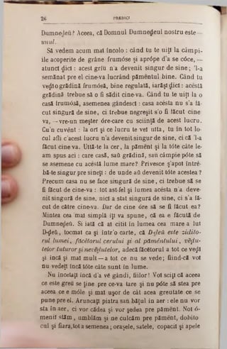 PREDICI2 6
Dumnedeu? Aceea, că Domnul Dumnedeul nostru este—
unul.
S2 vedem acum mal încolo : când tu te uiţi la câm pi-
ile acoperite de grâne frum<5se şi aprâpe d a se c6ce, —
atunci d ic l: acest griu n a devenit singur de sin e ; 'l-a
semănat pre el cine·va lucrând pămentul bine. Gând tu
vedl o grădină frumâsă, bine regulată, iarăşi dicl: acestă
grădină trebue să o fi sădit cine-va. Când tu te uiţi la o
casă irum05ă, asemenea gândescl: casa acesta nu s’a lă-
cut singură de sine, ci trebue negreşit 8'0 ii lăcut cine
va, —vre-un meşter 6re-care cu sciinţă de acest lucru.
Cu’n cuvânt : la ori şi ce lucru te vel uita, tu în tot 10‫־‬
cui afli c acest lucru n ’a devenit singur de sine, ci că ,l-a
făcut cineva. Ultă-te la cer, la păment şi la t<5te câte le-
am spus a c i: care casă, saCi grădină, sau câmpie p0te să
se asemene cu acestă lume mare? Privesce ş’apol între-
bă·te singur pre sineţi: de unde aΰ devenit t0te acestea ?
Precum casa nu se face singură de sin e, ci trebue să se
fi făcut de cine-va : tot ast-fel şi lumea acesta n ’a. deve-
nit singură de sine, nici a stat singură de sine, ci s’a iă-
cut de către cine-va. Dar de cine ore să se fi lăcut ea?
Mintea cea mal simplă îţi va spune, că ea e făcută de
Dumnedeti. Si iată că al citit în lumea cea mare a Iul
D-ţLeti, tocmai ca şi în tr’o carte, că D-deă este zidito-
rul lum ei, făcătorul cerului si al păm ântului, v8$u-
telor tuturor si nevedutelor, adecă făcătorul a tot ce νβςΐΐ
şi încă şi mal m ult— a tot ce nu se.vede; fiind-că voi
nu vedeţi încă tâte câte sunt in lume.
Nu încetaţi încă d’a vă gândi, fiilor! Voi sciţi că aceea
ce este greu se ţine pre ce-va tare şi nu p6te să stea pre
aceea ce e m<51e şi mal uşor de cât acea greutate ce se
pune pre el. Aruncaţi piatra sau băţul in aer : ele nu vor
sta în aer, ci vor cădea şi vor şedea pre păment. Noi ό-
menii stăm , umblăm şi ne culcăm pre pământ, dobito
cai şi fiara,tot a semenea; oraşele, satele, copacii şi apele
 