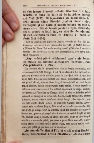 SI s’aă începută acostă sfântă Biserică din faţa
temeliei în lnna lnl Iulie 22 de la Adam trecuţi
ani 7143 (1635). Si ispravnicii aii fostu duptt !u.
crul acestei sflnte Biserici jupânu Socolu de’n
Cornăţelu, şi aii ?oiţă şi acesttt bolarti cu t6tă i-
nema şi cu ttftă strădania pentru slnjba Domnului
8δύ şl pentru snfletul Iu l, ca să-l fie de ajutorii
Şi s’au sfeverşitu în luna Iul August 24 când ai
fostu 7144 (1636)
Aici ln Biserică este zugrăvită Negrul voevodfl şi filul lui Dan
voevodfl şi unO Nicolafl aluî Alecsandru voevodfl, şi Matei voevodfl
şi D<5moa lai Elena. Tot acolo este îngropaţii şi Nicolae Alecsandru
voevodfl, pre mormântul căruia este inscripţiunea, pre carea noi o
dămfl româuesce :
‫״‬Supt acostă p6tră odiclmescâ oasele ale bunu-
lui creştin Ιω. Nicolae Alecsandru voevodfl, care
s’aă pristăvifii la l<$tfli . . . “
La începutii aici la monastire se făcea şi târgfl însemnaţii, care
era cunoscuţii în t0tă Europa; fiind că se adunai! în fie-care anii ne-
guţători şi âmenl de Ia dog-$ecI pân6 la trel-ijecî mii. Acum Îns8
na se face, fiind că s’afl stricatfl din causa neregularităţilor. Aid
era şi unfl chanfl, unde 8e făcea târgul, înconjurata cu zidfl de pe-
tră, în lăuntrul căruia erafl prăvălii fârte multe. Aceste prăvălii ca
zidiţi cu totti, s’afl ruinaţii din ordinul imperiala în timpul resbele-
lor trecute ale Turcilor cu Nemţii, fiind că aici se întărise şeful-
generala al Nemţilor cu 6stea lui. Acâstft sântă Monastire, precum
şi oraşul, sflntfl situate Intr’unfl câmpii lungii, dar îngastfl, pen-
tru care dupre limba locului se numesce Câmpul-lungfl. Acestrt
câmpii este în adevăr lungii; fiind că el se întinde în sus de la Câni-
pul-lungQ şi ajunge ρδηδ la Pitescl, fiind tot asemine de tngustfl.
Monastirea, precum şi oraşul sflntfl situate pe malul drepţii al unul
rîtt, numitfl Câmpul-lnngfl. In oraşfl, pre locul unde se face târgol,
se află şi o crace de pâţrâ, pre carea a pas’o Daca voevodfl, şi unde
sflntfl scrise tote imanităţile acelui oraşfl, care sflntfl scrise româ-
nesce pre p<$tră şi pre care noi le dămfl aici:
111‫״‬ numele Tatălui şi Fifuloî şi sfântului Duchu,
amin Ridicatusaâ acostă cinstită şi sfântă Cruce
180 METROEOL1ÎUL UNGR0-VLACH1E1 NEOFIT 1
 