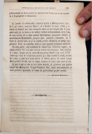 patriarchaltt al Alecsandricl. Şi plecâud din Tergoviştea am ajuusu
la 1 Septemvrie tn Bucnrescl.
Cu aceste s’a terminată' călătoria ântăta a Metropolitan! Neo-
fit X, pre carea, cnm am vgijluttt, el a făcut’® ln anul 1746 şi în
dânsa se descria mal ales locaşurile sânte de pre timpul sâfl. E prea
adeygratfl, şi ou durerea ln sufletfl trebue să constat&mO, căln timp
de untt seculfl, de la data acestei descripţiunl, locaşurile sânţite şi
specialminte Monastirile, propriii $ise, presinta o decădere. Ar fi
fosttt de dorita însg, ca şi in acestă privire România se mârgS pro-
gresând. Tota ce constitue cultura unul poporO trebuesce crescută.
De altă parte, mal aducemtt la ‘cunoscinţa lectorilor noştri, că
manuscriptul din care am tradusa acestă descripţâune, mal conţine
şi o adoa, făcută tot de cătrS Metropolitul Neofit I la anul 1747.
Diferinţa între descripţiunea ântăla şi a dda constă ln acela, că cea
de a doa nu este mal mult scrisă în limba grecă de cătrg Însuşi
Metropolitul Neofit, dar ln limba româuă de către unu oma al 860.
- Şi pre iOngă aceste ea este forte scurtă, şi privesce pre puţine
locuri din Metfopolia Ungro-Vlachiel. Noi, când circumstărilc ne
vortt permite; sperăma, că vomu da publicitarei şi pre acesta.
METROPOLITUL UNGRO-VLACHIÎI NEOFIT I 183
& b c d . G e n a d ie E n acC D u .
 