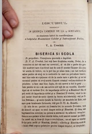 D1scxmsTJ.L1
PRONUNCAT
cu ocasiunea luăreî in consideraţiune
a budgetului Ministeriuluî Cultelor §* Instrucţiune» Publice,
4)B
V. A. Urechiă
B I S E R I C A SI S C O L A
D. preşedinte. Discuţiunea generală e deşchisă.
D. V. A . Urechiă. îmi veţi face dreptatea acesta, D-lor, de a
recunâsce că Iad cât mal r&r cuvântul, şi că dâr o parte din gre-
lele mustrări care s’afl ftcut mal de‫־‬ună‫<־‬Ji acestei Camere din pun*
tal acesta de vedere, nu le pot lua pe sema mea ; nu- IaQ cuvdutul
adese pentra că creij că la cestiaaile la care na pot adace lumină,
mal bine este să o primesc ett de la acela care o pâte d a; şi na îati
cavdatai pentra că cred acâstă Cameră urmând vechea străbună de*
prindere: a face mal bioe fapte, de căt merefl a tot le grăi . . ·
Iată pentra ce na o să am aevoie nici a^I de an exordid. Exordiu!
Apoi să vâ vorbesc D‫־‬v. de importanţa scâlel şi a Bisericel ? Nu νβ
pot vorbi de importanţa sc61el şi a Bisericel B vâstre, cănd la ca-
pal acelei bănci de acolo (arată la banca ministerială) v8<jl Pe
Ion Br&tiana , şi acolo (arată la biuroil) pe muntele lai Eole, 80b
care gem Incatenate fartunele, v6d pre D. C. A . Rosetti.
Şi iată de ce : pentra că Domnia-lor, In numele B-v0stre, încă
de demult afl spas ce cred despre scâlă şi Biserică. Şi dâca, sub
Îngrămădirea nevoilor, aa patern a scormoni ln adăncal vremilor;
decana nee permis a face istoriă veche, void aminti numai pe Γ866.
La acest an, a doua-φ dupe o revoluţiune, ne-afl spus ce Înţeleg
D-lor prin 8C01& şi Biserică, picând: € Sc61a şi Biserica saat de
« buaă semă organe puternice pentru timpul binelui, al dreptului.
IN ŞEDINŢA. CAMEREI DE LA 14 IANUARIU,
 