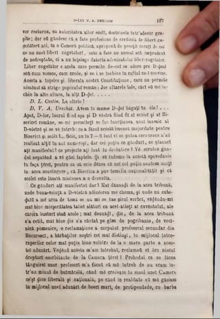 vor resturna, cu autoritatea altor scoli, doctrinele lutc’&devâr gre-
şite; dar ett gândesc că a face profesiune de credinţa de liberi cu-
gctătorî aci, ln o Cameră politică, aproposit de preoţii ceruţi de cel
ce nu sunt liberi cugetători, este a face nu numai act imţrudent
de nedreptate, ci a nu Înţelege datoria adevâratulul libtr-cugetator.
Liber cugetător e acela care permite fie-cul se adore pre D-<Jeul
s6fi cum voesce, cum crede, şi se i se Închine ln cultul ce-l convine.
Acesta a Înţeles şi liberala nostră Constituţiune, care nu permite
nimănui să strige poporulul’român: Jos altarele tale, căci 60 me In-
chin la alte altare, la alţi D-ţJei...........
D. L. Gostin. La olărie !
D. V. A. Urechiă. Avem în musee D-$6I băgaţi *în 61e! . . .
Apoi, D-lor, lucrul fiind aşa şi D vâstră fiind fii al sc61el şi al Bi-
sericei române, se-ml permiteţi se fac funcţiunea unul inamic al
D-v6strâ şi se vâ Întreb: ce a făcut acâstă imensă majoritate pentru
Biserică şi sc61â?.‫״‬ Scifl, nn în 7—8 luul vi se putea cereceace n’att
realisat alţii în ani numeroşi, dar cel puţin ce gânduri, ce planuri
aţi manifestat? ce projecte aţi luat în desbatere ? Yâ scrutez gân-
dai neputând a vâ găsi faptele. Şi vâ îndemn la acâstă spovedanie
în faţa ţârei, pentru ca să scie dânsa că noi cel puţin suntem uniţi
în acea convingere , că Biserica a pus temelia naţionalităţii şi că
scolei este lăsată misinnea a o desvolta.
Ce gânduri aţi manifestat dar ? Mal dăunaşi do la acea tribună,
unde buna-voinţă a D‫־‬v0stră adinâorea me chema, şi unde nu cute-
φ»Ιΰ a mg urca de temă se nu mi se tae şirul vorbei, vS(J&ndu‫־‬mI
mal bine micşorătatea taliei alături cu acel·atleţi al cuvântului, ale
cărora busturl statt acolo; mal deunăzi, $ic, de. la acea tribună
s’a cetit, mal bine <]Lis s’a cântat pe glas de pogribanie, de veci-
nică pomenire, o reclamaţiune a corpului profesoral secundar din
Bncurescî, a bărbaţilor noştri cel mal distinşi, ln mijlocul între-
ruperilor celor mal puţin bine-voitâre de la o mare parte a aces-
tel adunări. Vânând acâsta m’am întrebat, reclamaţi el 6re niscai
drepturi esorbitante de la Camera ţârei 1 Prohodul ce se făcea
tânguirel unor profesori m’a făcut să mâ întreb de nu eram în-
tr’un minut de bulmăcâlă, când mâ credeam în sluul unei Camere
ce’şl $ice liberală şi naţională, pe când în realitate ett mâ găsiam
în mijlocul unei adunări de boerl mart, de protipendada, cu barba
_________________ ‘___ _____ D-LUI V. A. UREGH1E 1 ί 7
 