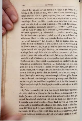 I
voiamsi die: pe care nu ’l aţ! vSijtat la moment la ce tindea. pr0.
testez, D-lor, în numele'meii, contra acelor dise cu ocasiunea a>
meniamentulut relativ la preoţii oştire!, «Jise ce s’att mal rostit şi
la alte ocasiunl, <Jise care n’ar trebui să se repete adese ln numele
majorităţfcî. Liber cugetător nu este acela care vine se-m! i'm pue
doctrinele sele. Apoi nu vedeţi ce precedent retl creaţi ln acest par,
lament combătând Biserica In numele unor doctrine ? Acest prece-
dent nu va da 6re drept mâne. catolicului, poîmâne armânului, nu
seiO când lipovenulu!, şi, cine scie? . . . când·va evreului, 88-şţ
facă în sinul acestui parlament resbel mutual şi cu toţi! la un loc,
alăturea ca liberii cugetători, se înfrunte Biserica nâstră de Stat ?
. . . Liberi cugetători? dar fie-care e liber pe cugetul seu, însg
nimeni‫־‬din no! nu.trebue se-ş! uite datoriele sale constituţionale câr
tre Biserica română. Eă, D-lor, mâ tem cu deosebire de acel liberi
cugetătorii cari! vin, cum dicea de-ună $1un mare orator al Spaniei,
se stingă flacăra spiritului divin în culmea universului şi flacăra
spiritului uman din ţesta nostră; cari! daQ avânt doctrinelor ma-
terialiste ce aQînveninat deja o bună parte a june! nâstre societăţi.
Cu Buchner nu ne vine numai materialismul, ci smulgerea din na*
tara morală a principiului libertăfeî. .. Suntem la <Jiuacâad pftn6
şi in licee şi In seminaril se impun profesori carii, sub pretext de
înaltă sciinţă, atribue origina tuturor lucrurilor la combinarea for·
tuitft a atomilor şi scopul final la hasard; carii nu mal merg cu
D*nul Maniu şi eu mine se găsescă strămoşii la Roma şi in Spania,
ci vâ daQD-vâstră de strămoşi cimpanzei şi urangutani (Ilaritate);
— mâ tem, $ic, de acel liberi cugetători carii fac din Cosmos un
D-$eii omnipotinte şi din inteligenţă nu sciQ ce oscilaţiunl a cree*
rilor. . .
A, D10‫־‬r ! nu credeţi 04 vin a face resbolfl doctrinelor moderne,
nici chiar când ele ar fi greşite. Va veni locul, la desbaterea pe ar-
ticole, (în care νοΐΰ intra noma{ dacă veţi aproba vederile melege-
nerale), la articolul facultăţilor, ed însu‫־‬ml νοΐΰ cere catedre pen*
tru sciinţa nouă, pentru noile doctrine, fiind că volQ ca ţera mea
se iea parte la mişcarea intelectuală a secolului, fiind că din cwe‫־‬
airea diferitelor scoli va nasce adevârnl şi lumina. Nu mâ tem de
Lbrviiiştf, de Bugfmeriştl, nici chiar de Schopenhaurienl, ciad
,pun doctrinele Înaintea auditârelor pregătite a’l asculta şic#re
j g g DISCURSUL
 