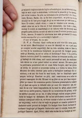 I
şi calpacele reglementate de legile arhondologice, de aristocraţi cr^.
cuţl de mici copil în străinătate, indiferinţ! la păsurile şi la sperau,
ţele sc61eî române. Se p6te ca reclamaţiunea profesorilor din BqCu.
rescî, Roman, Bacău, etc. 8e fie fost neoportună; se pâte ca cea de
deunăzi se fie fost prea lungă, de şi ea 8e măturase pe mărimea iu.
bireî D-v6stre; admit chiar, — ceea ce rSmâne a se cerceta, -
admit chiar că jiu în t6te să fi fost întemeiate, dar încă o dată
credeţi D-v68tră că manifestaţiunl de natura celei de deunăzi sunt
propriia areta iubirea ce scid că este în inima D‫־‬v6str6 pentru scoliţ
D-lor, tăcerea D*v6str6 la întrebarea‫־‬mea este protestul D v6stre
contra marmurilor şi a nervosităţil d’atunci. . .
O voce la drepta. Nu se scie.
D. V. A. Urechiă. Când vorba nu 8e sexe vine din acea parte,
nu m6 miră. Manifestaţiunl ca acea de dăună^i eu nu o pot pane
pe comptul acestei majorităţi, dar cu tdte acestea, cum 8e face de
ne vine de la comisiunea budgetară un proiect de budget pentra
8c61e şi Biserică, ca cel ce avem sg desbatem ? Cum Ί va justifica
Camera înaintea ţfirel? In comisiune, trebue se recunosc acesta, sunt
şi bărbaţi de tâtă stima, unii amici personali al mei, de sentimen-
tele cărora nu m’aai putut !nduoi un minut măcar. De aceea pânS
la publicarea proiectului 860 ed eram fârte liniştit, căci ,ml tjicem
că schiţa de proiect ce avusesem onorea a o vedea ln mâna D-luI
Ministru d9 culte, trecGud prin acele a bărbaţilor luminaţi din co-
misiune, o 8ă 6să din bună în mal bună; dar ce fatalitate apasă
asupra scdlel şi Bisericel nu ştifl, căci comisiunea ne-a adus an
proiect neasceptat de rSfl. Ed mal că aş ţlice că nu pot face respun-
dstor pe nimeni din comisiune pentru lucrarea preeentată în numele
61, şi dacă am apuca în deosebi câte pe anul din membrii 861, mi*
rare de nn s’ar trece respunderea de la unul la altul, afară namtf
dacă ?re-on suflet generos, împins de un cavalerism de prisos, na'şl
va atribui ponosnl, ce na efl, ci ţera întregi rădică asupra proiec*
tulul de budget ln desbatere. 86 nu’ml atribuescă nimine din co-
misiune intenţiunl ostile el, efl voesc numai â’aduc un servicid ace-
tel majorităţi, void‫־‬s’o fac 8e va^ă ce greşală ar comite primind ln
desbatere acest proiect de budget. Un budget bine făcut, vorbesce?‫נ‬
vorbesce desgheţat şi limpede limba celor cari 11vot^ă, limb» ffla'
joritiţe! Camerei. Apoi, D-lor, când este vorba de un budget al bc6-
f g g D ISC U RSU L
 