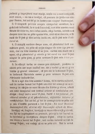 29
ju d e c ă şi în g rijescu m ai m u lţi, acolo n u θ nici o reg u lă,
n ici u n ire , — ea n e a în v ăţat, că p recu m in ţeră e u n sin-
g u r D om n, to t ast-fel şi în lu m e e u n s in g u r D um nedeu.
3. 0 s in g u ră p riv ire asu p ra c â m p u lu i sem ăn at, la o
g ră d in ă în flo rită, la o casă fru m âsă, cari tâte acestea su n t
făcute d e cine-va, ne-a ad u s acolo, că şi lu m ea, acestă casă
despre care n u se pâte sp u n e tâte, n ici să se descrie, e fă-
cu tă de D ţleu şi d in acesta în c h i3m , că D -deu este Z id i-
to ru l el.
4. 0 sim p lă v o rb ire despe acea, că p ăm en tu l fară ase·
m ăn are g reu , n u p 6 te să se ţie sin g u r de sin e aşa p re ni-
m ic, d a r cu t<5te acestea el se ţin e , cartea cea m are ne a
sp u s, că şi p ăm en tu l şi s6 rele şi tot ceru l n u m al D-deii
s in g u r le p âte ţin e , şi p rin u rm a re D-deu este A lo l-p u -
te m ic .
5. In sfârşit iarb a ce cresce pre c â m p u ri, pasărea ce
sb6ră p rin aer su p t în a ltu l cer, n e a v o rb it şi ea ca şi cu
lim b a şi g ra iu l o m e n e s c , că pre ele le hrăn esce D-ţleO,
le îm b racă P ărin tele ceresc şi p irn u rm a re D-deu este
P ă rin tele în d u ră rilo r.
Si ce a eşit d in tâte acestea? Aceea, că în cartea n atu re!,
saâ în cartea lum el 1111 D-deu am citit to t aceeaşi ce se c i-
tesce şi în cărţile ce su n t făcute d in h ârtie şi slove, adecă
am cetit în cep u tu l sau în te iu l artico r al sim b o lu lu i ere-
dinţel : Greţl în tr u u n u l D-cleă, T atăl A to t-ţiilo r u l, f d -
cătorul ceru lu i ş i a l p ă m e n tu tu i, v a lu te lo r tu tu ro r ş i
neveclutelor. Tot ast fel, şi tot in aceeaşi carte se pâte citi
şi cea d ’înteiu p o ru n că a Iul ϋ-ςίβΰ : E ă su n i D o m nul
D u m n ezeu l t&u, să n a i a lli D um neclei a fa r ă d e M ine.
în văţaţi vă, fra ţilo r, în văţaţi cu m are stăru in ţă şi râvnă;
n u fiţi n e în ţeleg ăto ri ca p ru n c ii; p riviţi la tot lu c ru l ca
la cu v en tu l şi în v ăţătu ra despre D -deu; citiţi în cartea
cea m are a lu m ii Iul D -deu, sau cartea n atu rel scrisă de
însuşi D‫־‬d e îi; voi vedeţi că ea se p0te cili. Mal la u rm i
 