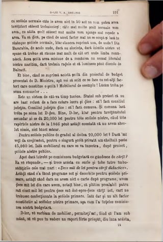cq sc61ele normale câte le avem nici ln 50 ani nu vom putea avea
lnvSţătorl sătesc! trebuincioş!; câte mal multe şcol! normale vom
avea, cu atâta şcol! sătesc! mal multe vom ajunge mal repede a
avea. Va 8â <Jică, pe când de acest factor mal nu se ocupăşi lasă ln
statuquo şc61ele normale, klar atuncea suprimă una, de unde1 Din
Basarabia, de acolo unde, dacă nu elocinţa, dară inimile nâstre v6
spune ■că trebue să răsune mal mult de cât ori unde limba romă-
n&că. Acea şcâlă avea misiune de a romănisa nu numai litoralul
nostru maritim, dară trebuia radele el să lumineze ρβηδ dincolo de
Balcani.
El bine, când se suprimă ac6stă şcâlă din proiectul de budget
presentat de D. Ministru, aştl voi să scifl ce 9e face cu cel-alţl fac-
tor! care constitue o şcâlă ? Mobilierul de esemplu! Lăsăm trâba pe
86ma comunelor . . .
Este un sistem de cât-va timp Incâce. Statul sub pretest (A nu
are ban! refusă de a face cutare lucru şi $ice : 8ă’l facă consiliul
judeţân. Consiliul judeţ6n «Jice : să’l facă comuna. Şi comuna lasă
trâba pe s6ma luî D-^en. Bine, D-lor, kîar pentru Inv6ţăm6ntul
secundar ni 80 dă 20,000 le! pentru tâte scâlele nâstre, când t6te
rapârtele nâstre de la 1866 ρθηδ astăzi constată că nu avem abso-
lut nimic, nici bănci măcar.
Pentru sc01ele publice de gradul al doilea 20,000 le! 1 Dacă ’ml
veţi da cre<J6m6nt, pentru o singură şcâlă privată am cheltuit peste
45,000 lei. Iată mobilierul cu care se va Înzestra, dupâ proiect,
şcâlele nâstre publice.
Apoi dacă Întrebi pe comisiunea budgetară ce gândesce de cărţi ?
Ea v6 răspunde, — şi trece aetota cu surle şi tobe Intre Imbu-
nătăţirile cele mal mari: <l)ece mii de leipentru cărţi didactice».
Astăzi când s’a făcut programe no! şi deosebite pentru şcâlele pri-
mare, astădl când dară nu avem nici o carte dup8 programe, avem
<Jece mi! lei din care avem, notaţi bine, să plătim prealabil patru
saă cinci mii lei pentru §ece sad d08-8pre-<Jeee cărţi noi, cari ne
trebuesc confecţionate la şcâlele primare. Iată dar şi un alt factor
constitutiv al scolelor nâstre primare, aşa cum l'a Înţeles comisiu-
nea n0stră budgetară.
D-lor, γδ vorbiam de mobilier, permiteţi’m l, fiind că l’am sub
mână, să v8 pun în vedere un raport fârte prâspăt, diu luna acâsta,
16
____________________ D-L01 V. A .U k E C H lE 1 9 1
 