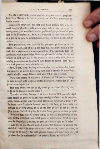 193D-LD1 V. A. U(VECHIE
Ad era 0 idee buna, era un plan, an program cn care, graţie ze-
10101 D-10I Ministru de Instrucţiune actual, s’a dotat gimnasiile şi
liceele nâstre.
Comisiunea budgetarâ, saQ mal bine mâua aceluia care a lucrat
acest budget ’şl-a <jli8 : este aci un plan, este o idee, şi atunci a
desorganisat; s’a constituit Intr’un parlament, ca parlamentul ger-
man de la. Francfort la 1848, s’a constituit lntr’an corp didactic
şi a Şis ca să. facă ea distribuţiunea catedrelor dup8 modul βδΰ de
Tedere.
Iată pentra ce a venit dascălii din gimnasie şi licee ca să re-
clame. Na ca să <Jică că li s’a dat mal mult de lucra, dară s’a spe-
riat când a vdjjlut ca câtă aecompetinţă se desorganisâză, dup6 or-
gauisarea nouă a consiliului, liceele şi gimnasiile nostre. D-lor, am
înţeles pe anii care $ic că pot profesorii lucra şi mal mult, dară nn
înţeleg pe comisiunea budgetară care voesce ca cutare fiind mate-
matic 8ă predea şi sciinţele naturale.
Apoi, D-lor, aceşti bărbaţi care afl adus reclamaţiunea lor Inain-
tea Camerei, an adus’o pentra ca să’şl facă o datorie de consciinţă,
căci li s’a φ'8 : aveţî 18 ore, veţi avea 24 de ore de clasă.
Dară ştiţi pentra ce s’a speriat ? Pentru că 24 ore le ia timpal
de care na mal potfl dispone peatra pregătirea lecţianilor şi Imul-
ţirea cunoştinţelor lor.
Iată cum aveafl trei ore pe <Ji, aveaţi patra clase. Ca câţi elevi
voiţi 8ă fie·popalate aceste clase ?
Xrel-<jecl de elevi fie-care. O să arem îndată 120 şcolari. Apoi
dap8 modal de predare actual sant nevoiţi profesorii să le dea şco-
larilor teme, aceste teme trebnesc vSdute de profesor!, apoi 160
de teme câte 5 minate fie-care, vedeţi cât face, şi daca este ca
potiaţă să se ceră acesta de la aa om care na are de cât 24 ore pe
$i şi a6pte, lăsând că şi lor 16 trebae timp peatra aevoile proprii.
Apoi ne daţi încă în cootra legel, în contra concursului ce am
dat, contra hotărîrel consiliului general, contra activităţii ce o pa-
aem la disposiţia D-v6str0, să predăm obiecte care na le seim.
Am înţeles pre Mumia <Jic6nd soldaţilor romani la asediul Co-
rintulul: băgaţi de 86mă no stricaţi tablourile, vasele artistice, că
v8 pao să le faceţi; dar este permis comisiaael badgetare să £ică
profesorilor de matematică : să predaţi fisiea, că ve taifl !f
 