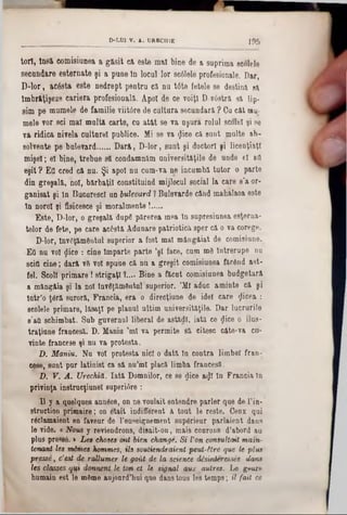 D-LU1 V. A. UREC111E ] 9 5
tori, 1081 comisiunea a găsit că este m&l bine de &suprima sculele
secundare esternate şi a pune In locul lor sc61elo profesionale. Dar,
D-lor, acâsta este nedrept pentru că nu t6te fetele se destina eă
îmbrăţişeze cariera profesională. Apoi de ce voiţi D vâstră sa lip-
sim pe mumele de familie viitâre de cultura secundara ? Ca cât nu-
mele vor sci mal malta carte, cu atât se va aşura rolal scolel şi se
va ridica nivela cultarel publice. Mi se va <Jice ca sant multe ab-
solvente pe bulevard......Dara, D-lor, sunt şi doctori yi licenţiaţi
mişel; e! bine, trebue să condamnăm universităţile de unde el aO
eşit ? Efl cred că 00. Şi apoi nu cam-va ne incombă totor o parte
dio greşală, noi, bărbaţii constituind mijlocul social la care s’a or-
ganisat şi In Bacurescl ao bulevard ?Bulevarde când mahalaoa este
In noroi şi fisicesce şi moralmeote!.....
Este, D-lor, o greşală dupg părerea mea 10 sopresiunea esţorna-
telor de fete, pe care acăstă Adunare patriotica sper că o va corege.
D-lor, loveţămeotal superior a fost mal mângâiat de comisiune.
Εΰ no voi flice : cine Împarte parte ’şl face, cam m8 Întrerupe nu
scill cine; dară v6 voi spâne că nu a greşit comisiunea făcând ast-
fel. Scoli primare! strigaţi ?.... Bine a făcut comisiunea budgetară
a măngâia şi la noi 10v6Jăm6ntul·superior. ’Ml aduc aminte că şi
Într’o ţâră suroră, Francia, era o direcţiune de idei care <Jicea :
scolele primare, lăsaţi pe planul ultim universităţile. Dar lucrurile
8’atl schimbat. Sub gaveroul liberal de astădl, iată ce $ice o ilus-
traţiune francesă. D. Maniu ,ml va permite să citesc câte-va ctî-
vinte francese şi nu va protesta.
D. Maniu. Nu voi protesta nici o dată 10 contra limbel fran-
cese, sant pur latinist ca să na’ml placă limba francesă.
Ό. V. A . XJrechiă. Iată Domnilor, ce se gice a$I 10 Fraocia In
privinţa inetracţianel superi^re :
U y a quelques annâes, on ne voulait entendre parler que de l’in-
struction primaire; on etait indifferent â tout le reste. Ceax qui
râclamaient 60 favour de l’enseignement supârieur parlaient dans
16 vide. «Nous y reviendrons, disait-on, mais courons d’abord au
plus pressâ. > Les choses ont bien change. Si Von consultai( main-
tena/nt Ies mâmes Jiomnes, ila soutiendraient peut-Hre que le plus
presse, c'est de raUumer le goiit de la science disi/rderessee dana
Ies classes qui donnent le ton et le signal aux autres. Le genre
humain est 16 mâine aujoard’hui que danstous 168temps; U fait ce
 