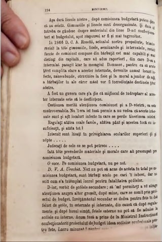 I
Aga dară liceele n6stre, dupâ comisiunea budgetară putem $ ‫י‬
că na esistă. Gimuasiile şi liceele sant desorganisate. Şi ^
lutreba ce gândesc despre materialul din licee D-ni! confecţion|.
torl al budgetului, apoi rSspunsul ar fi şi mal Îngrozitor.
Iu 1866 D. 0. A. Rosetti, actualul nostru preşedinte, trimise
revisil la Wte gimuasiile, licele, seminarele şi internatele, r e ^
făcute de comisiunl compose din bărbaţii cel mai capabil! şi maţ
disting din capitală, care aa adas raportori, din care D-8*‫ג‬
intercalat pasagil kiar In mesagial Domnesc, peatra ca si arate
ţârei cumplita stare a acestor internate, devenite numai locnr! in.
fecte, nauseabunde, otrăvit6re la fisic şi la moral a junilor dea!J1
a bărbaţilor In ale căror mănl vor fi Încredinţate destiaele ţfirei
nâstre.
A fost an gavem care ş’a $is că mijlocul de iadreptare al aces-
tor internate este să le desfiinţeze.
Gestiunea merită atenţiunea comisiunel şi a D‫־‬v6stră, ea este
controversabile. Nu ’lera iei Insă permis a na vedea căaceste into-
nate sunt şi aţii localuri infecte ln care se perde tinerimea nâstră.
Regulaţi atâtea ocale fasole, atâtea pânî şi ajcestea tncă ca in-
suficienţă, şi atâta tot ?
Internii sant lăsaţi In priveghiarea şcolarilor superiori $i ji
n0pte
Judecaţi de cele ce se pot petrece . . . .
Iată tâte prevederile materiale şi morale care a& preocupat! pre
comisiunea budgetară.
O voce. Pe comisiunea badgetară, na pe noi.
D. V. A. Urechiă. Nici nu pot s& acas de ac&ta tu total pe co-
misiunea badgetară, sant bărbaţi acolo pe cari ’! iubesc, dar do
scifl cam s’a Întâmplat 1acrul peatra fatalitatea şcâlelor.
D-lor, vorbii de şcâlele secundare; să ,ml permiteţi a v6 atrag®
atenţiuaea asupra altor greşeli, dupâ mine, care se comitprinproi*
ectul de budget. Inv6ţămâatul secuadar se dedea pentru fete lndoi
feluri de şc61e, ln estemate şi internate, din caasă că dup6 regal»‫־‬
meate şi dapfi buaul simţii, fetele esterne nu pot s& fie admise 1*
scalele cu interne. Aeam lasă a prins de la Ministral Instrucţiune^
coafecţiooatoril proiectului de,budget ideea scdlelor profesionale p®n
tru fete. Lacru minunat! irn tf ‫׳‬‫״־יי׳·׳‬‫״‬
j g 4 , B1SCURSCL
 