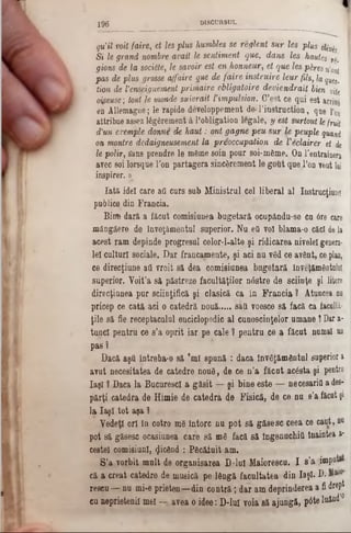 qu'il voit foire, ei Ies plus humbles se reglent sur Ies plus ekvis
Si le grand nombre avait le sentiment que, dans Ies hautes r‫’״‬
gions de la sociâte, le savoir est en honneur, et que Ies p&resn'on1
pas de plus grosse affaire gue de faire instruire leur fils, la gţies,
tion de Venseignement primaire obligatoire deviendrait bien vite
oîpeuse; tout.le monde suivrait ΐ impulsion. C’est ce qui est arrive
en Allemagne; le rapide developpement.de-!,instruction, que Γοη
attribue assez lăgârement â !,obligation legale, y est surtout lefruit
d’un exemple donne de haut: ont gagne peu sur le peuple quand
on montre dedaigneusement la preoccupation de Vedairer et de
le polir, s'ans prendre le mânie soin pour soi-mâme. On l’entrainera
avec soi lorsque l'on partagera sincârement le gout que l’on veut lui
inspirer.‫מ‬
Iată idei care aO curs sub Ministrul cel liberal al Instrucţiune!
publice din Francia.
Bine dară a făcut comisiunea bugetară ocupându‫־‬se cu 6re care
mângâere de înveţămentul superior. Nu ea voî blama-o căci dela
acest ram depinde progresul celor-l-alte şi ridicarea nivele! genera-
lei culturi sociale. Dar francamente, şi aci nu vâd ce avânt, ceplan,
ce direcţiune aii vroit să dea comisiunea bugetară înveţămSfltnlni
superior. Voit’a să păstreze facultăţilor n0stre de sciinţe şi litere
direcţiunea pur sciinţifică şi clasică ca in Francia ? Atuncea du
pricep ce cată aci o catedră nouă.....sail voesce să facă ca faculti-
ţile să fie receptaculul enciclopedic al cunoştinţelor umane ţ Dar a-
tunel pentru ce s’a oprit iar pe cale ? pentru ce a fâcut numai un
pas ?
Dacă aşQ întreba-o să 'ml spună : daca învăţământul superior a
avut necesitatea de catedre nouS, de ce n’a făcut acâsta şi pentru
Iaşi î Daca la BucurescI a găsit — şi bine este — necesarifl a des-
părţi catedra de Himie de catedra de Fisică, de ce nu s’a ficat şi
la Iaşi tot aşa ?
Vedeţi ori în cotro mS întorc nu pot să găsesc ceea ce caut, nu
pot să găsesc ocasiunea care să mâ facă şă îngenuchiti Înaintea a*
cestel comisiunl, picând : Pâcătuit am.
S’a vorbit mult de organisarea D‫־‬lul Maiorescu. I s’a ;impnte
că a creat catedre de musică pe lângă facultatea din Iaşi· D.
rescu —:nu mi-e prieten—din contră; dar am deprinderea a fi drept
eu neprietenii mei — avea o idee: D-luI voia 8ă ajungă, pâte luând’0
1 9 6 D IS C U R S U L
 