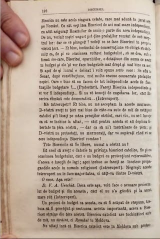1 9 8
Biserica nu este acolo singura cetate, care mal aduni In jurul gta
pe Român!. Cu cât veţi Iftsa Bisericeî de aci mal mare independinţs
cu atât asiguraţi Românilor de acolo o parte din acea itidependinţ^
De nu, vecinii noştri unguri pot (Jice prelaţilor români de sub 8cep.
trul lor: dar ce νδ plângeţi ? vedeţi ce se face Bisericeî în propria
v6stră ţâră. — El bine, instinctul de conservaţiune vâ obliga să chib.
zuiţl ca, fie şi cu ocasiunea votărel budgetului, să se dea, 8ubo
formă dre-care, Bisericeî, eparchiilor, o dotaţiune din suma ce aveţi
In budget şi ele ’şl vor face budgetele mal drept şi mal bine ca noi.
Şi apoi de şi lucrul e delicatΊ voifl spune sotto voce: Se aflatn
Senat, dup6 constituţiune, mal multe scaune consacrate prelaţilor
noştri. Oare e bine să nu facem de tot independinte acele de fine-
tuaţiile budgetare 1... (Protestări). Faceţi Biserica independinte ţi
el vor fi independinţl... Si nu νδ temeţi de cugetarea lor, căci Bi·
serica română este democratică.. (întreruperi).
Μδ lntrerupeţl? El bine, nu mdasceptam la aceste murmnre.
D‫־‬v6stră aveţi In ţeră mal bine de câte-va sute de mii de cetăţeni
catolici şi’I lăsaţi pe mâna preoţilor străini, cari vin, nu se-I înveţe
ca să se închine la altar, .— căci pentru acesta el atl deplina li-
bertate în ţâra n0stră, — dar ca să ni’l înstrăineze de ţâră; şi
D-v0stră nu protestaţi, nu murmuraţi, dar ve supăraţi când vi se
cere independinţa Bisericeî române 1
Tâte Bisericile să fie libere, numai a nostră nu ?
EA cred că aveţi o datorie în privinţa bisericeî catolice, fie şi cn
ocasiunea budgetului, căci e un budget cu pretenţiunl reformătore,
d’aceea e Însoţit de leg i; apoi trebue se faceţi se înceteze propa-
gandele acele In numele religiunel (întreruperi). Negreşit aceste
Întreruperi nu le face majoritatea, ci câţi-va dintre D-vrtstră.
O voce. Aşa este!
D. V. A . Urechiă. Dăca este aşa, voiţi face o acusare proiectu-
lai de budget şi din aceasta, căci el nu s’a gândit şi la acest
mare r£tl (întreruperi).
Un proiect de budget ca acesta, ca să fi scăpat de răspuns, tre-
buia 8ă fi prevd^ut şi cestiunea acesta importantă, aceea a Bise-
ricel străine din ţera nâstră. Biserica catolică are închinători sute
de mii, nu străini, ci Români în Moldova.
Na uitaţi încă că Biserica catolică este în Iftoldoţa snb protec‫־‬
 