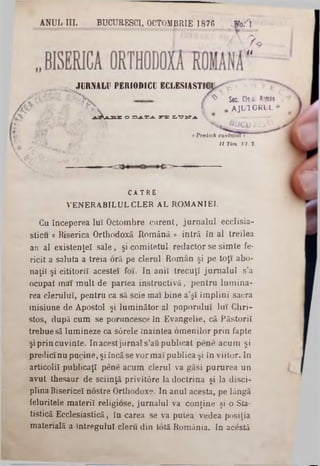 ANUL III. BUCURESCI, OCTOMBRIE 1876 .W0.‫׳‬T
r · ‫־‬
V  ? 9
a
T f°''‫״‬‫יי‬
^ Sec. Cle.ol a‫׳‬w3n
a jl t o r l l
JURNALV PERIODICII ECLESIASTIC
O D^-T-A. P E Χ,‫־‬σ 2‫־‬Τ.Λ.! % ‫״‬ .
Predici cuvântai »
/ / 7Tro VI. 2.
CĂTRE
VENERABILUL CLER AL ROMÂNIEI.
Cu începerea luî Octombre curent, jurnalul ecclisia-
sticu « Biserica Orthodoxă Română » intră In al treilea
an al existenţe! sale, şi com itetul redactor se sim te fe-
ricit a saluta a treia oră pe clerul Român şi pe toţi abo-
naţiî şi cititorii acestei foi. In ani! trecuţi jurnalul s’a
ocupat mai m ult de partea instructivă, pentru lum ina‫־‬
rea clerului, pentru ca să scie mai bine a’şî îm plini sacra
misiune de Apostol şi lum inător al poporului lui Chri-
stos, după cum se poruncesce în Evangelie, că Păstorii
trebue să lumineze ca sârele înaintea om enilor prin fapte
şi prin cuvinte. In acestjurnal s’aΰ publicat pene acum şi
predici nu pucine, şi încă se vor mai publica şi în viitor. In
articolil publicaţi pene acum clerul va găsi pururea un
avut thesaur de sciinţă privitâre la doctrina şi la disci-
plina Bisericeî nostre Orthodoxe. In anul acesta, pe lângă
feluritele materii religiose, jurnalul va conţine şi o Sta-
tistică Ecclesiastică, în carea se va putea vedea posiţia
materială a întregului cleru din Iotă România. In acestă
 