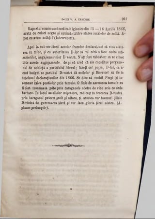 201D-LUl V. A. URECIIIE
Raportul comisiunel medicale igienice din 15 — 16 Aprilie 1866,
arată cu culori negre şi spăimântătdre starea localelor de acâli. A-
pol ce avem astăgi ? (întreruperi).
Apel U sub'scriitorii acestor frumdse declaraţiunl să Tină alăfcu-
iea cu mine, şi ca autoritatea D-lor să vă cdră a face 0n6re sub-
scrierilor, angajamentelor D-vdstră. N'aJI fost răbdători să 76 citesc
t<5te aceste angajamente, de şi eâ cred că ele constitue pergame-
nul de nobleţă a partidului liberal; faceţi cel puţin, D-lor, ca a-
cest budget ce partidul D-vdstră dă scdlelor şi Bisericel să fie în
înţelesul declaraţiunilor din 1866. Se ţtice că vechil Perşi ,şl In-
semnao calea pustielor prin tumuie. O linie de asemenea tumaJe va
fi fost Însemnată pdte prin baraganele ndetre de cine scie ce drde
barbare. In locul movilelor mişcătdre, rădicaţi ln trecerea D-vdstră
prin bărăganul putere! şcoli şi altare, şi acestea vor lnemuri filele
D-vdstră de guvernarea ţârei şi vor face gloria ţârei ndetre. (A-
plause prelungite).
 