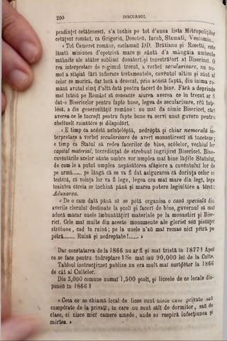 1
2 0 0 DISCURSUL
pendinţel cetăţenesc!, s’a închis pe tot d’auna lista lfitr0poliţj|or
cetăţeni români, ca Grigori(}, DosoteO, Iacob, Stamati, Veniamin..
<Tot Camerei române, esclamaa DD. Brătianu şi Roeetti, este
lăsată misiunea d’opotrivă mare şi sântă d’a mângâia umbrele
mâhnite ale atâtor sublimi donatorii tnzestrătorl al Bisericeî. 0
rea interpretare de regimul trecut, a vorbei secularisare, nu nu-
mal a sfâşiat fără Înfiorare testamentele, cuvântul ultim şi sânt al
celor ce muriră, dar încă a desecat, prin acestă faptă, din inima ro-
mână avutul simţ d’altă dată pentru faceri de bine. Fără a deprinde
mal întfiitt pe Bomâol sâ consacre aiurea averea ce în trecut ar ft
dat-o Bisericelor pentru fapte bune, legea de secularisare, rgfl tnţe-
Idsă, a dis generosităţil române: nu mal da nimic Bisericeî, căci
averea ce le încreţii pentru fapte bune va servi unul guvern pentru
cheltuell ruinătâre şi dilapidărl.
a E timp ca acâstă neînţelâptă, nedrâptă şi chiar nemorală in-
terpretare a vorbei secularisare de averi monastirescl să înceteze;
e timp ca Statul să redea facerilor de bine, scâlelor, vechiul lor
capital material, încredinţat de strebunl îngrijire! Bisericeî. Bine-
cuvântările acelor sânte umbre vor umplea mal bine lăzile Statului,
de cum le a putut umplea nepăsătorea sfâşiere a cuvântului lor de
pe urmă..... pe lângă că se va fi dat asigurarea că dorinţa celor ce
testeză, că voinţa lor va fi lege, legea cea mal mare din legi, lege
înaintea căreia se închină până şi marea putere legiuitdre a târel:
Adunarea.
€De o cam dată până să se potă organisa o casă specială din
averile clerului destinate la şcoli şi faceri de bine, guvernul să mal
aducă măcar unele îmbunătăţiri materiale pe la monastirî şi Bise-
ricî. Cele mal multe din aceste monumente ale gloriei s6ti pietăţe!
străbune, cad în ruină; pe la unele n’att mal remas nici piţră pe
petră.......Ruină şi nedreptate!...... >
' Dar constatarea de la 1866 nu ar fi şi mal tristă in 1877? Apoi
ce se face pentru îndreptare ?Se mal iau 90,000 lei de la Culte.
Tabloul instrucţiune! publice nu era mult mal surîj|6tor la 1866
de cât al Cultelor.
Din 3,000 comune numai 1,500 şcoli, şi liceele de ce locale dis*
punea în 1866 9
«Ceea ce se ehiamă local de licee sunt nisce case private sail
cumpărate de la privaţi, in care nu sunt săli de dormitor, satt de
clase, ci nisce mici camere umede, unde se respiră infecţiunea 91
mortea. >
 