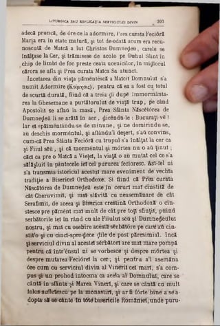 adecă pruncă, de 6re-ce la adormire, Prea curata Fec10ră
Maria era în etate matură, şi tot de odată acum era recu-
noscută de Maică a Iul Christos Dumnezeu, carele se
înălţase la Cer, şi trămisese de acolo pe Buhul Sfânt în
chip de limbi de foc preste ceata ucenicilor, în midlocul
cărora se aila şi Prea curata Maica Sa atunci.
încetarea din viaţa pămentescă a Maicii Domnului s'a
numit Adormire (Κοίμησις), pentru că ea a fost cu totul
de scurtă durată, fiind că a treia di după îmmomiânta-
rea la Ghesemane a purtătorului de viaţă tru p , ţie când
Apostolii se aflaii la masă, Prea Sfânta Născ6t0rea de
Dumnezeii li se arătă în aer, dicendti-le : Bucuraţi-v6 !
Iar el spălmentându-se de m inune, şi ne dom irinduse,
au deschis mormântul, şi aftându’l deşert, s’aCi conyins,
cum-că Prea Sfânta Feci6ră cu trupul s'a înălţat la cer ca
şi Fiiul său, şi că mormentul şi mârtea nu o aii ţin u t;
căci ca pre o Maică a Vieţel, la viaţă o au mutat cel ce s’a
sălăşluit în pântecele■ieteel putureâ fecioresc. ASt-îel ni
s’a transmis istoricul acestui maTe eveniment d6 vechia
tradiţie a Bisericel Orthoiîoxe'. Si fiind că Pr'etet1cu1‫׳‬âta
N8scăt<5rea de Dumnteţleii este în câhiri m aîdnistitî de
cât Cheruvimil, şi itiaS slăvită ett rteasetnănat^ dfe dat
Serafimii,-dte ac^eâşi Biserica creştină Orthodttxî' o din-
stesce pre pămelit maî mult d'e Câtprd tbp1sflriţil‘, ptiind
serbătorile iei în rând cu ale Fiiulul sfiă şilBtototie$!Wilul
nostru, şi mal cu osebire acesta‫׳‬s6rbăttft‫־‬e*ţftj1(iar^ att cin-
stit'o şi‫׳‬cu cind-spre-$6ce $ile de:pbst pâre^itaial. încă
şiserviciul divin al acesteJTsSrbîtorl are m at‘nlaîe Ţftompă
pentrtt că‫׳‬ într’ensul ni sâvorbescd şi despre mtirteii şi
despre mutarea'Feeiâreî la cer; şi pentru a'l aserfiăna
6r© cum cu serviciul diViQ al Vinttril cel marl; s’a com-
pus şi' un prohod îritocnia' ca aeefta al Doînhttltil, card *se
cântă1în ‫׳‬sfânta şi MaTea Vihert, şi care sftcâhtă‘cu‫׳‬m ult
lolos sufletescu pe la monastirl, şi at*fi fiSrteljihtf'asda-
dopta‫׳‬ s S ^ cântâ îh t6*Wrbiserteile ftomiMii01,undfe ‫־‬puru-
LITURGICA SAU ESPLICAŢIA SERVICIULUI DIVIN 203
 