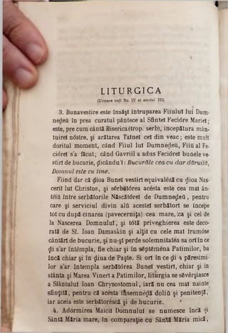 L I T U R G I C A
(Urmare vedî No. IV al anulai III).
3. Bunavestire este însăşi întruparea Fiiulul lui Dum·
nedeâ in prea curatul pântece al Sfintei Feci6re Măriei;
este, pre cum cântă Biserica(trop. serb), începătura mân·
tuirel nâstre, şi arătarea Tainei cel din veac; este mult
doritul moment, când Fiiul Iul D um nezeu, Fiia al Fe·
ctârel s’a făcut; când Gavriil a adus Feciârel bunele ve-
ştiri de bucurie, ţlicându'l: Bucurăte cea cu dar dăruită,
Domnul este cu tine.
Fiind dar că dioa Bunel vestiri equivaleză cu $ioa Nas*
cerii Iul Christos, şi s6rb<lt<5rea acesta este cea mal ân·
teiâ între serbătorile Născătârel de DumnedeQ , pentru
care şi serviciul divin alâ acestei serbătorl se începe
tot cu după cinarea (pavecerniţa) cea m are, iea şi cel de
la Nascerea D om nului, şi t0tă priveghierea este deco·
rată de Sf. loan Damaskin şi alţii cu cele m al frumâse
cântări de bucurie, şi nu-şl perde solem nitatea sa ori în ce*
ţii s’ar întâmpla, fie chiar şi în sâptfimena Patim ilor, ba
încă chiar şi în ţjliua de Paşte. Si ori în ce $ i a păresimi*
lor s’ar întem pla serbătârea Bunel vestiri, chiar şi în
sfânta şi Marea Vineri a Patim ilor, liturgia se s6verşiasce
a Sfântului loan C hrysostom ul, iară n u cea mal nainte
sfinţită, pentru că acesta îftsem n0$ă doliti şi penitenţă,
iar aceia este serbătorescă şi de bucurie. *
4. Adormirea Maicii Domnului se num esce încă şi
Sântă Măria mare, in com paraţie cu Sâirtă Măria m ică,
 