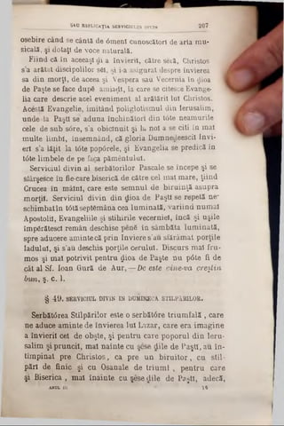 osebire când se cântă de 6menl cunoscători de arta mu-
sicală, şi dotaţi de voce naturală.
Fiind că în aceeaşi di a învierii, către seră, Christos
s’a arătat discipolilor s61, şi i-a asigurat despre învierea
sa din morţi, de aceea şi Vespera sau Vecernia în dioa
de Paşte se face dupâ amiaţLl, la care se citesce Evange-
lia care descrie acel eveniment al arătării Iul Christos.
Acesţă Evangelie, imitând poliglotismul din Ierusalim,
unde ·la Paşti se aduna închinători din tâte neamurile
cele de sub s6re, s'a obicinuit şi iu noi a se citi în mal
multe limbi, însemnând, că gloria Dumnedeescil Invi-
erl s’a lăţit la t<5te pop<5rele, şi Evangelia se predică în
t6te limbele de pe faica pământului.
Serviciul divin al serbătorilor Pascale se începe şi se
sfârşesce în fie-care biserică de către cel mal mare, ţiind
Crucea în mâini, care este semnul de biruinţă asupra
morţii. Serviciul divin din dioa de Paşti se repetă ne‫־‬
schimbatîn tâtăseptSmâna cea lum inată, variind numai
Apostolii, Evangeliile şi stihirile vecerniei, încă şi uşile
împărătesc! remân deschise penS în sâmbăta lum inată,
spre aducere aminte că prin înviere s'au sfărâmat porţile
Iadulal, şi s’au deschis porţile cerului. Discurs mal fru-
moş şi mal potrivit pentru ţjioa de Paşte nu p0te fi de
cât al Sf. loan Gură de A ur,—De este cine-να creştin
bv/n, ş. c. 1.
§ 4 9 . SERVICIUL DIVIN IN DUMINECA STILPlHILOR.
Serbătârea Stilpărilor este o serbătâre trium fală, care
ne aduce aminte de învierea Iul Lazar, care era im agine
a învierii cel de obşte, şi pentru care poporul din leru-
salim şi pruncii, mal nainte cu şese dile de Paşti, au în-
tîmpinat pre Christos, ca pre un biru ito r, cu stil-
părl de finic şi cu Osanale de trium f , pentru care
şi Biserica , mal înainte cu şese dile de Paşti, adecă,
AH OL I U * 1 9
S iU B3PLICA.Ţ14 SERVICIULUI DIVIN 2 0 7
 