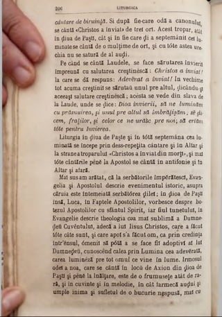 206
cântare de biruinţă. Si după fie-care odă a canonului
se cântă «Christos a înviat» de trei ori. Acest tropar, atât
în ţiiua de Paşti, cât şi în fie care $ i a septem ânii cel lu.
minate se cântă de o m ulţim e de ori, şi cu tâte astea ure-
chia nu se satură de al auţli.
Pe când se cântă Laudele, se face sărutarea învieri!
împreună cu salutarea creştinescă: Christos a înviat l
la care se dă respuns: Adeverat a în v ia ţi In vechime
tot acuma creştinii se sărutau u n u l pre altul, ţlicându-ş!
aceeaşi salutare creştinescă; acesta se vede din slava de
la Laude, unde se $ice: Dioa în v ie rii, să ne luminăm,
cu prăsnuirea, §i u n u l pre a ltu l să îm b ră ţişă m ; se dii-
cem, fraţilor, si celor ce ne urăhc pre noi; să ertăm
tote pentru învierea.
Liturgia în ţliua de Paşte şi în t<5tă septem âna cea lu·
minată se începe prin dess-repeţita cântare şi în Altar şi
la strane atroparului «Christos a în v iat din morţi» ,şi mal
tâte cântările penâ la Apostol se cântă în antifonie şi ia
Altar şi aiară.
Mal sus am arătat, că la serbătorile îm părătesei, Evan-
gelia şi Apostolul descrie evenim entul istoric, asupra
căruia este întemeiată serbătârea ţlilel; în ţlioa de Paşti
insă, Luca, în Faptele Apostolilor, vorbesce despre ho*
tezul Apostolilor cu sfântul Spirit, iar fiul tunetului, în
Evangelie descrie theologia c0a m al sublim ă a Dumne-
deu Cuvântului, adecă a Iul Iisus Christos, care a făcut
trite câte sunt, şi care apoi s’a făcut om , ca p rin credinţa
într’ensul, 0menil să p0tă a se face fii adoptivi al lai
Dumnezeu, cunoscend calea prin L um ina cea adevărată,
carea lumineză pre tot om ul ce vine în lum e. Irmosul
odei a noa, care se cântă în locâ de Axion din ţjlioa de
Paşti şi penfi la Înălţare, este de o frum useţe atât de ra*
ră, şi în cuvinte şi in melodie, în cât farm ecă auţlul şi
umple inim a şi sufletul de o bucurie nespusă, mal cu
 