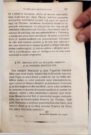 fel a intrat în Ierusalim, călare pe mânzul unei asine,
care," dupS cum jic sfinţii Părinţi, însemna supunerea
neamurilor închinătâre de idoli sub jugul cel uşure al
legii Iul Christos. Serbăt<5rea Duminecii Stîlpărilor re-
presintă evenimentul cel mal glorios din viaţa cea pă-
mentescă a Mântuitorului Christos, chiar atunci când se
apropia de umilinţa cea mal spălmentătâre a Patimel şi
a morţii pre cruce între doi tâlhari. De aceea şi serviciul
divin al acestei serbătorl este pretudindinea întreţesut
de cele mal trum<5se espresil, şi de cele mal sublime i-
del, care merită de la început şi penS la sferşit t<5tă aten-
ţiunea credincioşilor, şi mal cu osebire a sfinţilor servi-
torl şi a cântăreţilor, spre a-1 desfăşura cu cea mal mare
acuraleţă la auţlul creştinilor.
§ 50. SERVICIUL DÎVÎN LA. ÎNĂLŢAREA DOMNULUI
ŞI LA POGORIREA SFANŢULUI DUH-
Dioa Înălţării Domnului şi jio a Pogorîrel Duhului
Sfânt sunt douS înalte solemnităţi ale Bisericeî, care vin
dup6 Paşte, ca nisce firesc! urm ări ale Iul. In înteia ser-
băt<5re vedem cu ochii credinţei eerul deschiţlendu-se,
spre a primi în Sfintele Sfintelor pe adevSratul Archiereu
şi pe dumnedeescul s6ă sacrificiu; iar în a doa serbătâre
în urmarea m ijlocirii divinului sacrificiti al acestui Ar-
chiereti, vedem o adoa deschidere a cerului, spre trimi-
terea Mângâitorului Duh al adevărului asupra credinclo·
şilor, cari au format ânteiu Biserica Iul Christos. Inăl-
tarea Domnului a m ijlocit pogorîrea Duhului Sfânt, prin
care s’a sfinţit şi se va sfinţi pururea Biserica Iul Chris-
tos, adecă totalitatea creştinilor.
1
A rchiereul Genadie, fotl Ărgefiu.
,(Va urm»).
_______ SAU ESPLICAŢIA SERVICIULUI DIVIN 209
 
