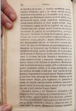 de Patimă şi de înviere, a rânduit serbătârea ceata
umfală a Stâlpărilor, spre a ne aduce am inte de acele ‫י‬
mântuitâre evenimente, şi a ne pregăti, ca şi nolsîj^
tîmpinăm pre Mântuitorul nostru, ţiind în mâînî, în !0c
de ramuri de copaci, virtuţi creştinescl, simbâle de bi-
ruinjă asupra pficatulul, şi chiar asupra m orţii. Tropa-
rul serbătoril acesteia ne dă tot înţelesul iei, cum şi al
Sâmbetei Iul Lazăr, ţlicend ast-fel: Învierea cea cie.obşte
m ainainte de ,patim a ta încredinţdndu-0, pre Lazăr
din m orli l-ai sculat, Ghristose D um nedeule, pentru a·
cesta si.noi ca pruncii semnele biruinţei purtând, tiebi-
ruitorului m orţii, strig ă m : Osana celui dintru inălli■
m ei Binecuventat este cel ce vine în tru num ele Dom,
nului. De unde sevede lăm urit, că poporul şi pruncii din
Ierusalim au întim pinat pre Christos cu ram uri şi ca
stîlpărl de biruinţă, pentru că aflaseră, că în ^ioa prece
dentă înviase în Betania pre Lazăr, care era de patru dile
mort. In învierea Iul Lazăr Biserica a recunoscut ima·
ginea obşteştii învieri a neam ului om enesc; iar în tri·
umfala intrare a Iul Christos în Ierusalim , Biserica ser-
beză trium farea Iul asupra m orţii, ce El a suferitpre cruce
pentru m ântuirea nâstră; şi de aceea anticipând, a ase-
dat serbarea biruinţei cu şese dile m al înainte de Paşti,
precum s’au şi petrecut lucrurile atunci. Pentru a învedera
şi mal bine ideea biruinţei Iul Christos, Biserica ne dis·
tribue ram uri sfinţite .p rin rugăciune, ca ţiindu-le in
m âini, să cântăm canonul acestei serbătorl, care este în
adevfir im nul de biruinţă asupra m orţii cel m al frumos
din câte a scris fericitul Cosma Poetul.
Triumfala intrare a Iul Christos în Ierusalim a fost
precisă cu m ult mal înainte de Profetul Zacharia (c. 9.9),
ast-fel «Jicend: Bucură-tef& rle fiica Sion u lu i, glăsuesce
tare fiica Ierusalim ului: iată Im p era tu l teu virie la
ju st şi însuşi m ântuitor, blând şi călare pe asin, Pe
m*nz Un&rf In adevăr, M ântuitorul Christos tocmai ast-
2 0 8 LITU R G IC A
 